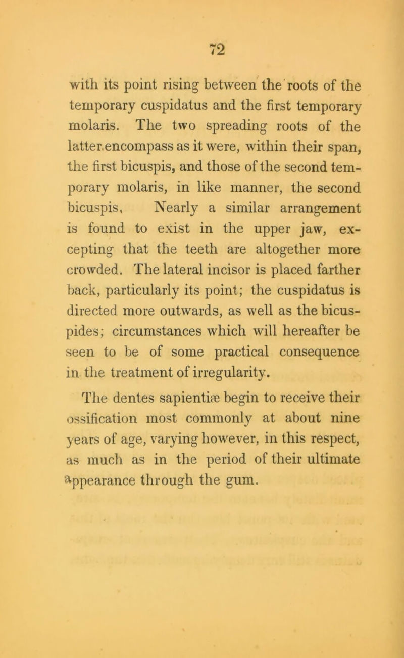 with its point rising between the roots of the temporary cuspidatus and the first temporary molaris. The two spreading roots of the latter.encompass as it were, within their span, the first bicuspis, and those of the second tem- porary molaris, in like manner, the second bicuspis, Nearly a similar arrangement is found to exist in the upper jaw, ex- cepting that the teeth are altogether more crowded. The lateral incisor is placed farther back, particularly its point; the cuspidatus is directed more outwards, as well as the bicus- pides; circumstances which will hereafter be seen to be of some practical consequence in the treatment of irregularity. The dentes sapiential begin to receive their ossification most commonly at about nine years of age, varying however, in this respect, as much as in the period of their ultimate appearance through the gum.