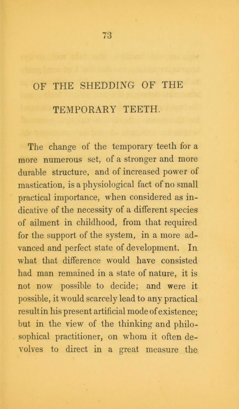 OF THE SHEDDING OF THE TEMPORARY TEETH. The change of the temporary teeth for a more numerous set, of a stronger and more durable structure, and of increased power of mastication, is a physiological fact of no small practical importance, when considered as in- dicative of the necessity of a different species of ailment in childhood, from that required for the support of the system, in a more ad- vanced and perfect state of development. In what that difference would have consisted had man remained in a state of nature, it is not now possible to decide; and were it possible, it would scarcely lead to any practical result in his present artificial mode of existence; but in the view of the thinking and philo- sophical practitioner, on whom it often de- volves to direct in a great measure the