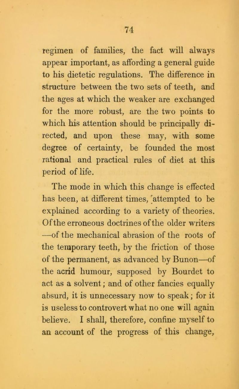 regimen of families, the fact will always appear important, as affording a general guide to his dietetic regulations. The difference in structure between the two sets of teeth, and the ages at which the weaker are exchanged for the more robust, are the two points to which his attention should be principally di- rected, and upon these may, with some degree of certainty, be founded the most rational and practical rules of diet at this period of life. The mode in which this change is effected has been, at different times, attempted to be explained according to a variety of theories. Of the erroneous doctrines of the older writers —of the mechanical abrasion of the roots of the temporary teeth, by the friction of those of the permanent, as advanced by Bunon—of the acrid humour, supposed by Bourdet to act as a solvent; and of other fancies equally absurd, it is unnecessary now to speak; for it is useless to controvert what no one will again believe. I shall, therefore, confine myself to an account of the progress of this change.