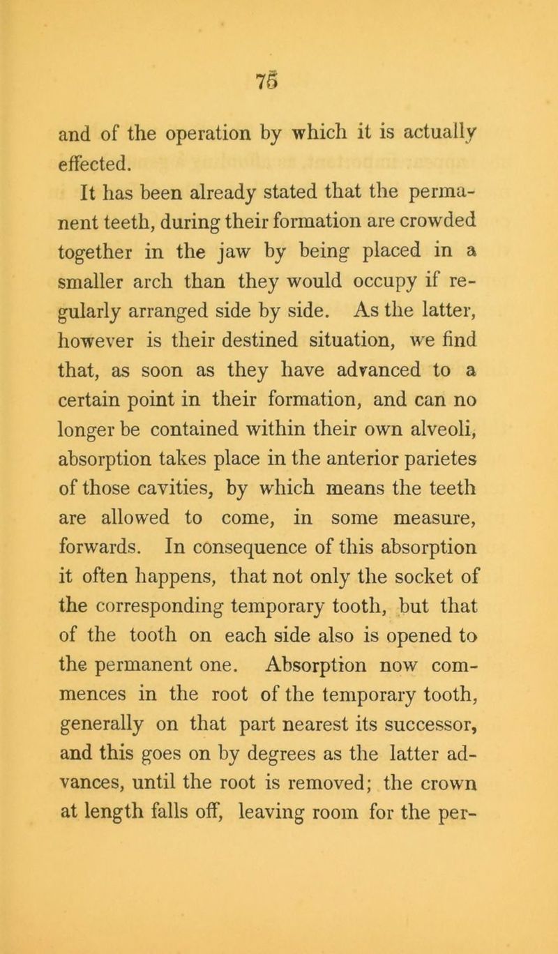 and of the operation by which it is actually effected. It has been already stated that the perma- nent teeth, during their formation are crowded together in the jaw by being placed in a smaller arch than they would occupy if re- gularly arranged side by side. As the latter, however is their destined situation, we find that, as soon as they have advanced to a certain point in their formation, and can no longer be contained within their own alveoli, absorption takes place in the anterior parietes of those cavities, by which means the teeth are allowed to come, in some measure, forwards. In consequence of this absorption it often happens, that not only the socket of the corresponding temporary tooth, but that of the tooth on each side also is opened to the permanent one. Absorption now com- mences in the root of the temporary tooth, generally on that part nearest its successor, and this goes on by degrees as the latter ad- vances, until the root is removed; the crown at length falls off, leaving room for the per-