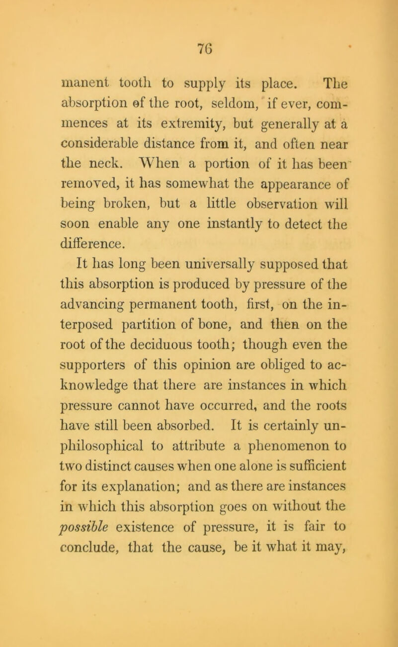manent tootli to supply its place. The absorption of the root, seldom, if ever, com- mences at its extremity, but generally at a considerable distance from it, and often near the neck. When a portion of it has been removed, it has somewhat the appearance of being broken, but a little observation will soon enable any one instantly to detect the difference. It has long been universally supposed that this absorption is produced by pressure of the advancing permanent tooth, first, on the in- terposed partition of bone, and then on the root of the deciduous tooth; though even the supporters of this opinion are obliged to ac- knowledge that there are instances in which pressure cannot have occurred, and the roots have still been absorbed. It is certainly un- philosophical to attribute a phenomenon to two distinct causes when one alone is sufficient for its explanation; and as there are instances in which this absorption goes on without the possible existence of pressure, it is fair to conclude, that the cause, be it what it may,
