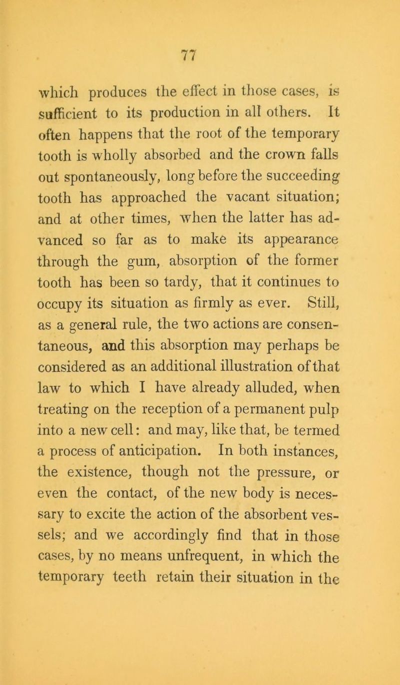 which produces the effect in those cases, is sufficient to its production in all others. It often happens that the root of the temporary tooth is wholly absorbed and the crown falls out spontaneously, long before the succeeding tooth has approached the vacant situation; and at other times, when the latter has ad- vanced so far as to make its appearance through the gum, absorption of the former tooth has been so tardy, that it continues to occupy its situation as firmly as ever. Still, as a general rule, the two actions are consen- taneous, and this absorption may perhaps be considered as an additional illustration of that law to which I have already alluded, when treating on the reception of a permanent pulp into a new cell: and may, like that, be termed a process of anticipation. In both instances, the existence, though not the pressure, or even the contact, of the new body is neces- sary to excite the action of the absorbent ves- sels; and we accordingly find that in those cases, by no means unfrequent, in which the temporary teeth retain their situation in the