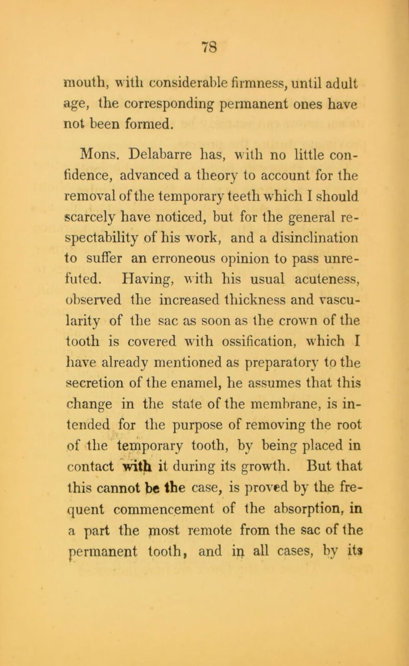mouth, with considerable firmness, until adult age, the corresponding permanent ones have not been formed. Mons. Delabarre has, with no little con- fidence, advanced a theory to account for the removal of the temporary teeth which I should scarcely have noticed, but for the general re- spectability of his work, and a disinclination to suffer an erroneous opinion to pass unre- fufed. Having, with his usual acuteness, observed the increased thickness and vascu- larity of the sac as soon as the crown of the tooth is covered with ossification, which I have already mentioned as preparatory to the secretion of the enamel, he assumes that this change in the state of the membrane, is in- tended for the purpose of removing the root j. of the temporary tooth, by being placed in contact with it during its growth. But that this cannot be the case, is proved by the fre- quent commencement of the absorption, in a part the most remote from the sac of the permanent tooth, and in all cases, by its