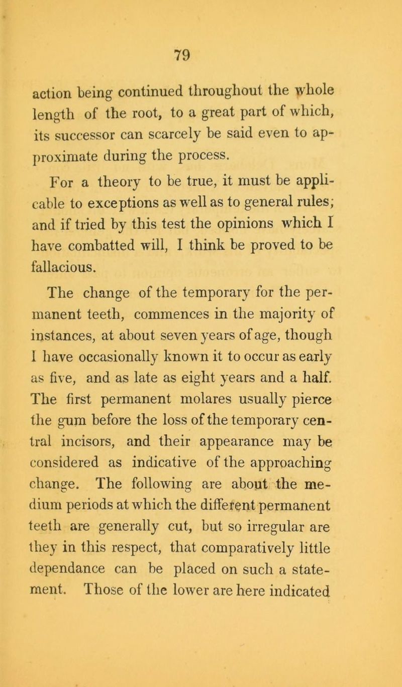 action being continued throughout the whole length of the root, to a great part of which, its successor can scarcely be said even to ap- proximate during the process. For a theory to be true, it must be appli- cable to exceptions as well as to general rules; and if tried by this test the opinions wdiich I have combatted will, I think be proved to be fallacious. The change of the temporary for the per- manent teeth, commences in the majority of instances, at about seven years of age, though 1 have occasionally know n it to occur as early as five, and as late as eight years and a half. The first permanent molares usually pierce the gum before the loss of the temporary cen- tral incisors, and their appearance may be considered as indicative of the approaching change. The following are about the me- dium periods at which the different permanent teeth are generally cut, but so irregular are they in this respect, that comparatively little dependance can be placed on such a state- ment. Those of the lowrer are here indicated