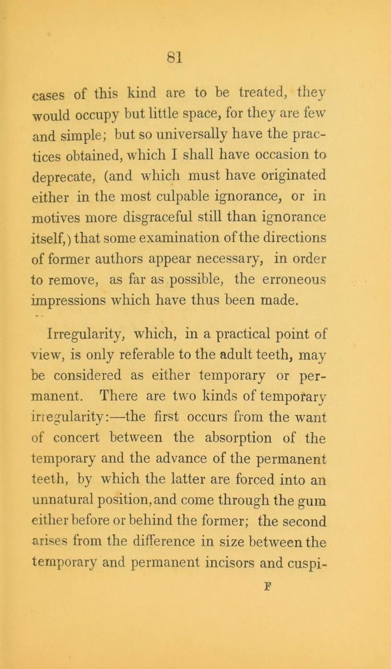 cases of this kind are to be treated, they would occupy but little space, for they are few and simple; but so universally have the prac- tices obtained, which I shall have occasion to deprecate, (and which must have originated either in the most culpable ignorance, or in motives more disgraceful still than ignorance itself,) that some examination of the directions of former authors appear necessary, in order to remove, as far as possible, the erroneous impressions which have thus been made. Irregularity, which, in a practical point of view', is only referable to the adult teeth, may be considered as either temporary or per- manent. There are two kinds of temporary iriegularity:—the first occurs from the wrant of concert between the absorption of the temporary and the advance of the permanent teeth, by which the latter are forced into an unnatural position, and come through the gum either before or behind the former; the second arises from the difference in size between the temporary and permanent incisors and cuspi- r