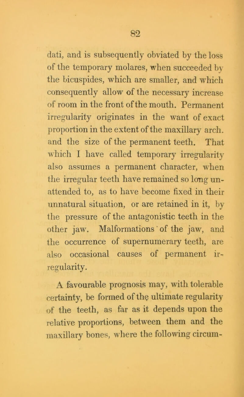 dati, and is subsequently obviated by the loss of the temporary molares, when succeeded by the bicuspides, which are smaller, and which consequently allow of the necessary increase of room in the front of the mouth. Permanent irregularity originates in the want of exact proportion in the extent of the maxillary arch, and the size of the permanent teeth. That which I have called temporary irregularity also assumes a permanent character, when the irregular teeth have remained so long un- attended to, as to have become fixed in their unnatural situation, or are retained in it, by the pressure of the antagonistic teeth in the other jaw. Malformations ' of the jaw, and the occurrence of supernumerary teeth, are also occasional causes of permanent ir- regularity. A favourable prognosis may, with tolerable certainty, be formed of the ultimate regularity of the teeth, as far as it depends upon the relative proportions, between them and the maxillary bones, where the following circum-