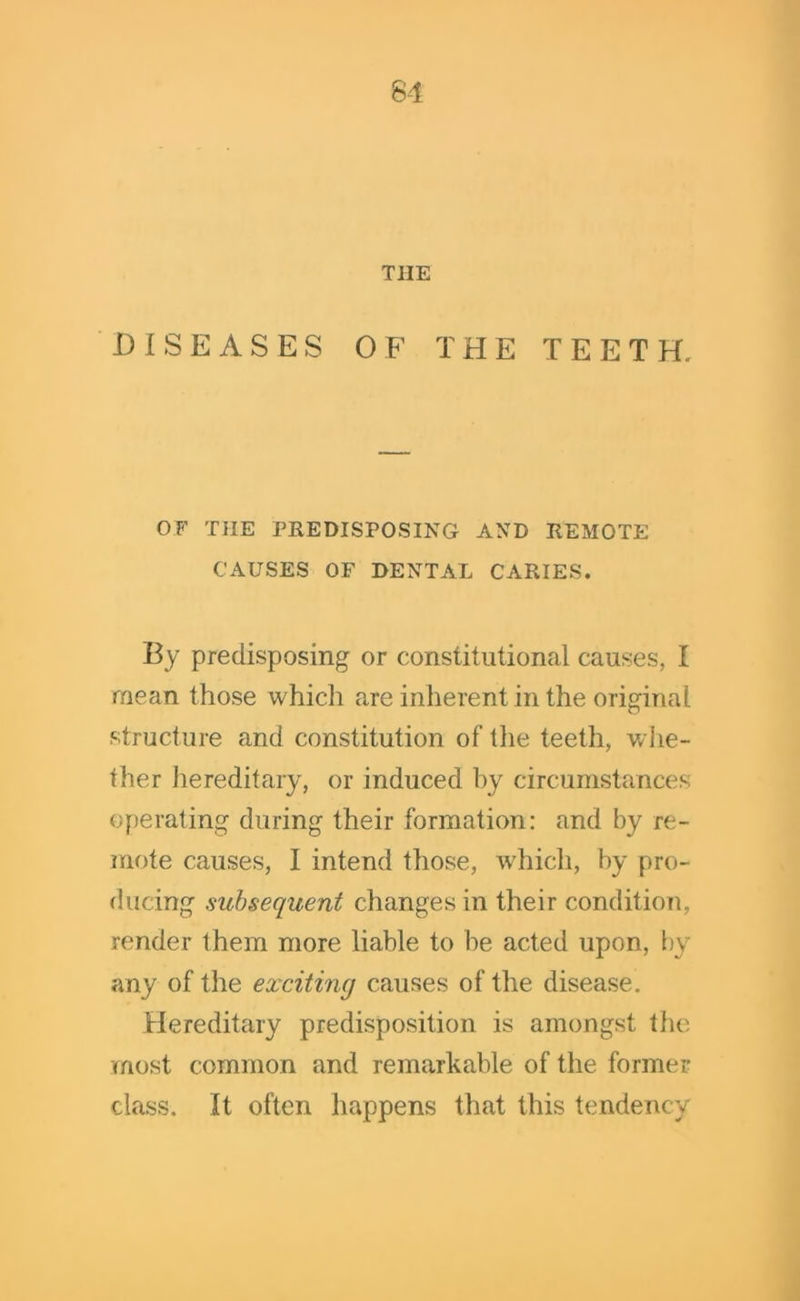 THE DISEASES OF THE TEETH, OF THE PREDISPOSING AND REMOTE CAUSES OF DENTAL CARIES. By predisposing or constitutional causes, I mean those which are inherent in the original structure and constitution of the teeth, whe- ther hereditary, or induced by circumstances operating during their formation: and by re- mote causes, I intend those, which, by pro- ducing subsequent changes in their condition, render them more liable to be acted upon, by any of the exciting causes of the disease. Hereditary predisposition is amongst the most common and remarkable of the former class. It often happens that this tendency
