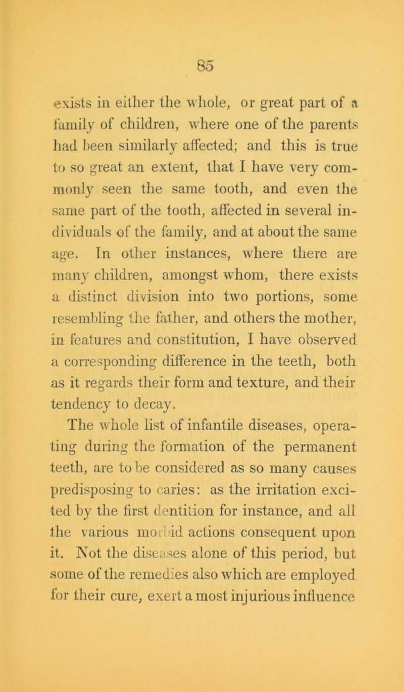 exists in either the whole, or great part of a family of children, where one of the parents had been similarly affected; and this is true to so great an extent, that I have very com- monly seen the same tooth, and even the same part of the tooth, affected in several in- dividuals of the family, and at about the same age. In other instances, where there are many children, amongst whom, there exists a distinct division into two portions, some resembling the father, and others the mother, in features and constitution, I have observed a corresponding difference in the teeth, both as it regards their form and texture, and their tendency to decay. The whole list of infantile diseases, opera- ting during the formation of the permanent teeth, are to be considered as so many causes predisposing to caries: as the irritation exci- ted by the first dentifion for instance, and all the various morbid actions consequent upon it. Not the diseases alone of this period, but some of the remedies also which are employed for their cure, exert a most injurious influence