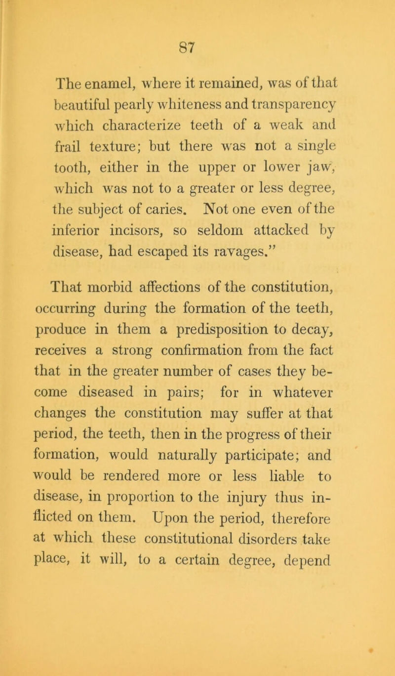 The enamel, where it remained, was of that beautiful pearly whiteness and transparency which characterize teeth of a weak and frail texture; but there was not a single tooth, either in the upper or lower jaw, which was not to a greater or less degree, the subject of caries. Not one even of the inferior incisors, so seldom attacked by disease, had escaped its ravages.” That morbid affections of the constitution, occurring during the formation of the teeth, produce in them a predisposition to decay, receives a strong confirmation from the fact that in the greater number of cases they be- come diseased in pairs; for in whatever changes the constitution may suffer at that period, the teeth, then in the progress of their formation, would naturally participate; and would be rendered more or less liable to disease, in proportion to the injury thus in- flicted on them. Upon the period, therefore at which these constitutional disorders take place, it will, to a certain degree, depend