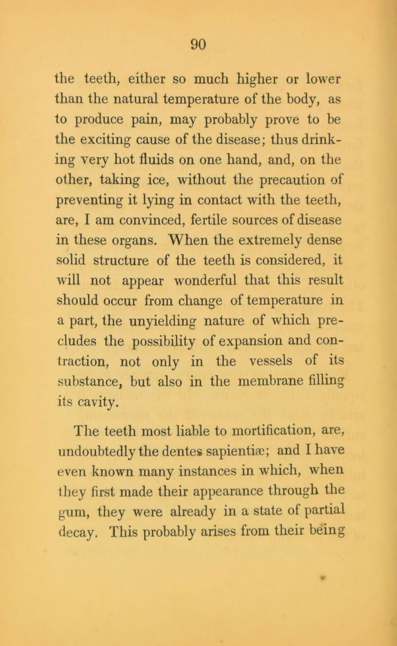 the teeth, either so much higher or lower than the natural temperature of the body, as to produce pain, may probably prove to be the exciting cause of the disease; thus drink- ing very hot fluids on one hand, and, on the other, taking ice, without the precaution of preventing it lying in contact with the teeth, are, I am convinced, fertile sources of disease in these organs. When the extremely dense solid structure of the teeth is considered, it will not appear wonderful that this result should occur from change of temperature in a part, the unyielding nature of which pre- cludes the possibility of expansion and con- traction, not only in the vessels of its substance, but also in the membrane filling its cavity. The teeth most liable to mortification, are, undoubtedly the dentes sapientiac; and I have even known many instances in which, when they first made their appearance through the gum, they were already in a state of partial decay. This probably arises from their being