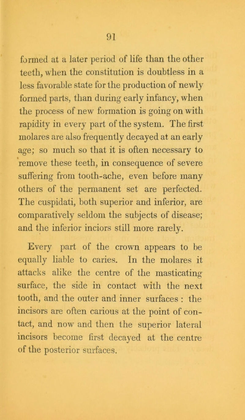 formed at a later period of life than the other teeth, when the constitution is doubtless in a less favorable state for the production of newly formed parts, than during early infancy, when the process of new formation is going on with rapidity in every part of the system. The first molares are also frequently decayed at an early age; so much so that it is often necessary to remove these teeth, in consequence of severe suffering from tooth-ache, even before many others of the permanent set are perfected. The cuspidati, both superior and inferior, are comparatively seldom the subjects of disease; and the inferior inciors still more rarely. Every part of the crown appears to be equally liable to caries. In the molares it attacks alike the centre of the masticating surface, the side in contact with the next tooth, and the outer and inner surfaces : the incisors are often carious at the point of con- tact, and now and then the superior lateral incisors become first decayed at the centre of the posterior surfaces.