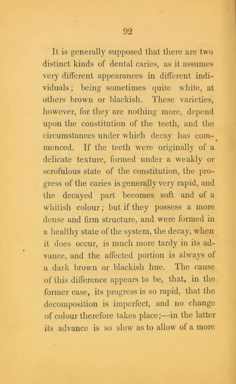 It is generally supposed that there are two distinct kinds of dental caries, as it assumes very different appearances in different indi- viduals ; being sometimes quite white, at others brown or blackish. These varieties, however, for they are nothing more, depend upon the constitution of the teeth, and the circumstances under which decay has com- menced. If the teeth were originally of a delicate texture, formed under a weakly or scrofulous state of the constitution, the pro- gress of the caries is generally very rapid, and the decayed part becomes soft and of a whitish colour; but if they possess a more dense and firm structure, and were formed in a healthy state of the system, the decay, when it does occur, is much more tardy in its ad- vance, and the affected portion is always of a dark brown or blackish hue. The cause of this difference appears to be, that, in the former case, its progress is so rapid, that the decomposition is imperfect, and no change of colour therefore takes place;—in the latter its advance is so slow as to allow of a more