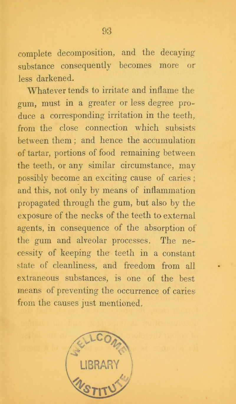 complete decomposition, and the decaying substance consequently becomes more or less darkened. Whatever tends to irritate and indame the gum, must in a greater or less degree pro- duce a corresponding irritation in the teeth, from the close connection which subsists between them; and hence the accumulation of tartar, portions of food remaining between the teeth, or any similar circumstance, may possibly become an exciting cause of caries ; and this, not only by means of inflammation propagated through the gum, but also by the exposure of the necks of the teeth to external agents, in consequence of the absorption of the gum and alveolar processes. The ne- cessity of keeping the teeth in a constant state of cleanliness, and freedom from all extraneous substances, is one of the best means of preventing the occurrence of caries from the causes just mentioned.