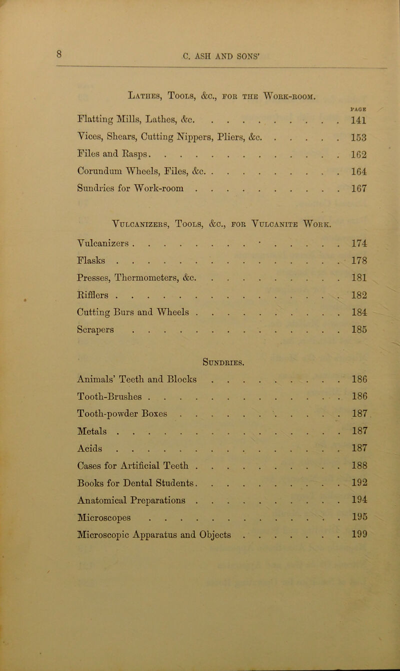 Lathes, Tools, &o., for the Work-room. PAGE Flatting Mills, Lathes, &c 141 Vices, Shears, Cutting Nippers, Pliers, &c 153 Files and Easps 162 Corundum Wheels, Files, &c 164 Sundries for Work-room 167 VULCANIZERS, TOOLS, &C., FOR VULCANITE WORK. Vulcanizers • 174 Flasks 178 Presses, Thermometers, &c 181 Kifflers 182 Cutting Burs and Wheels 184 Scrapers 185 Sundries. Animals’ Teeth and Blocks 186 Tooth-Brushes 186 Tooth-powder Boxes 187 Metals 187 Acids 187 Cases for Artificial Teeth 188 Books for Dental Students 192 Anatomical Preparations 194 Microscopes 195 Microscopic Apparatus and Objects 199