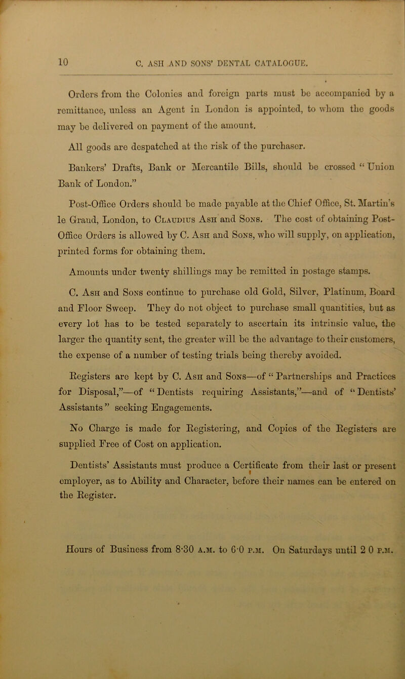 Orders from tho Colonics and foreign parts must be accompanied by a remittance, unless an Agent in London is appointed, to whom the goods may be delivered on payment of the amount. All goods are despatched at the risk of the purchaser. Bankers’ Drafts, Bank or Mercantile Bills, should be crossed “ Union Bank of London.” Post-Office Orders should be made payable at the Chief Office, St. Martin’s le Grand, London, to Claudius Ash and Sons. The cost of obtaining Post- Office Orders is allowed by C. Ash and Sons, who will supply, on application, printed forms for obtaining them. Amounts under twenty shillings may be remitted in postage stamps. C. Ash and Sons continue to purchase old Gold, Silver, Platinum. Board and Floor Sweep. They do not object to purchase small quantities, but as every lot has to be tested separately to ascertain its intrinsic value, the larger the quantity sent, the greater wall be the advantage to their customers, the expense of a number of testing trials being thereby avoided. Registers are kept by C. Ash and Sons—of “ Partnerships and Practices for Disposal,”—of “ Dentists requiring Assistants,”—and of “ Dentists’ Assistants ” seeking Engagements. No Charge is made for Registering, and Copies of the Registers are supplied Free of Cost on application. Dentists’ Assistants must produce a Certificate from their last or present employer, as to Ability and Character, before their names can be entered on the Register. Hours of Business from 8-30 a.m. to G'O p.m. On Saturdays until 2 0 p.m.