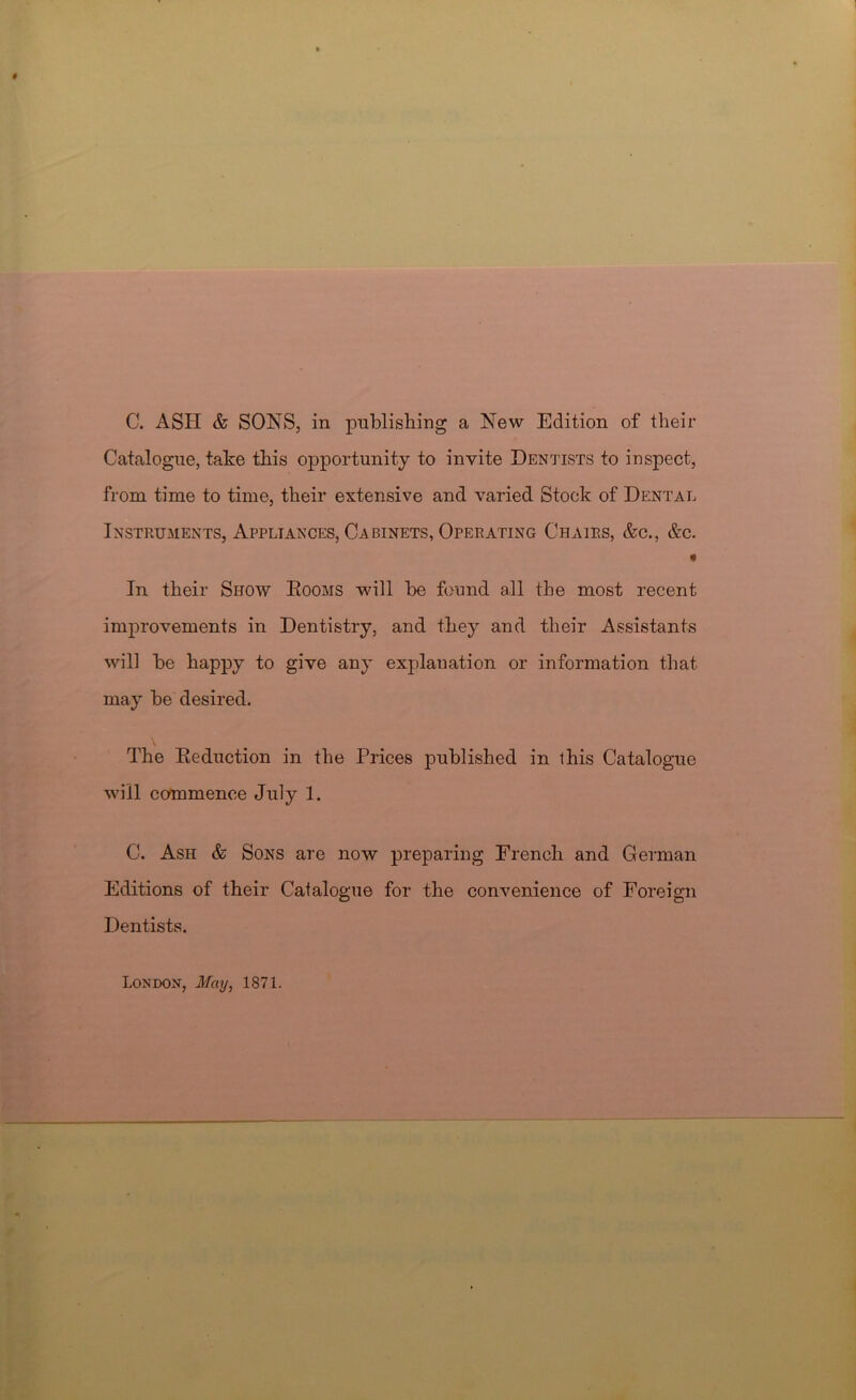 Catalogue, take this opportunity to invite Dentists to inspect, from time to time, their extensive and varied Stock of Dental Instruments, Appliances, Cabinets, Operating Chairs, &c., &c. « In their Show Eooms will be found all the most recent improvements in Dentistry, and they and their Assistants will be happy to give any explanation or information that may be desired. The Reduction in the Prices published in this Catalogue will commence July 1. C. Ash & Sons are now preparing French and German Editions of their Catalogue for the convenience of Foreign Dentists. London, May, 1871.