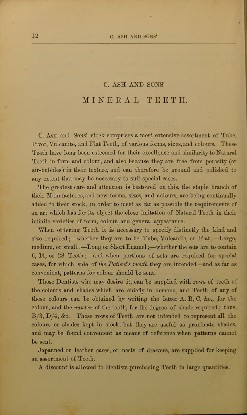 C. ASH AND SONS’ MINERAL TEET H. C. Ash and Sons’ stock comprises a most extensive assortment of Tube, Pivot, Yulcanite, and Flat Teeth, of various forms, sizes, and colours. These Teeth have long been esteemed for their excellence and similarity to Natural Teeth in form and colour, and also because they are free from porosity (or air-bubbles) in their texture, and can therefore be ground and polished to any extent that may be necessary to suit special cases. The greatest care and attention is bestowed on this, the staple branch of their Manufactures, and new forms, sizes, and colours, are being continually added to their stock, in order to meet as far as possible the requirements of an art which has for its object the close imitation of Natural Teeth in their infinite varieties of form, colour, and general appearance. When ordering Teeth it is necessary to specify distinctly the kind and size required;—whether they are to be Tube, Yulcanite, or Flat;—Large, medium, or small;—Long or Short Enamel;—whether the sets are to contain 6, 14, or 28 Teeth ;—and when portions of sets are required for special cases, for which side of the Patient's mouth they are intended—and as far as convenient, patterns for colour should be sent. Those Dentists who may desire it, can be supplied with rows of teeth of the colours and shades which are chiefly in demand, and Teeth of any of these colours can be obtained by writing the letter A, B, C, &c.s for the colour, and the number of the tooth, for the degree of shade required ; thus, B/3, D/4, &c. These rows of Teeth are not intended to represent all the colours or shades kept in. stock, but they are useful as proximate shades, and may be found convenient as means of reference when patterns cannot be sent. Japanned or leather cases, or nests of drawers, are supplied for keeping an assortment of Teeth. A discount is allowed to Dentists purchasing Teeth in large quantities.