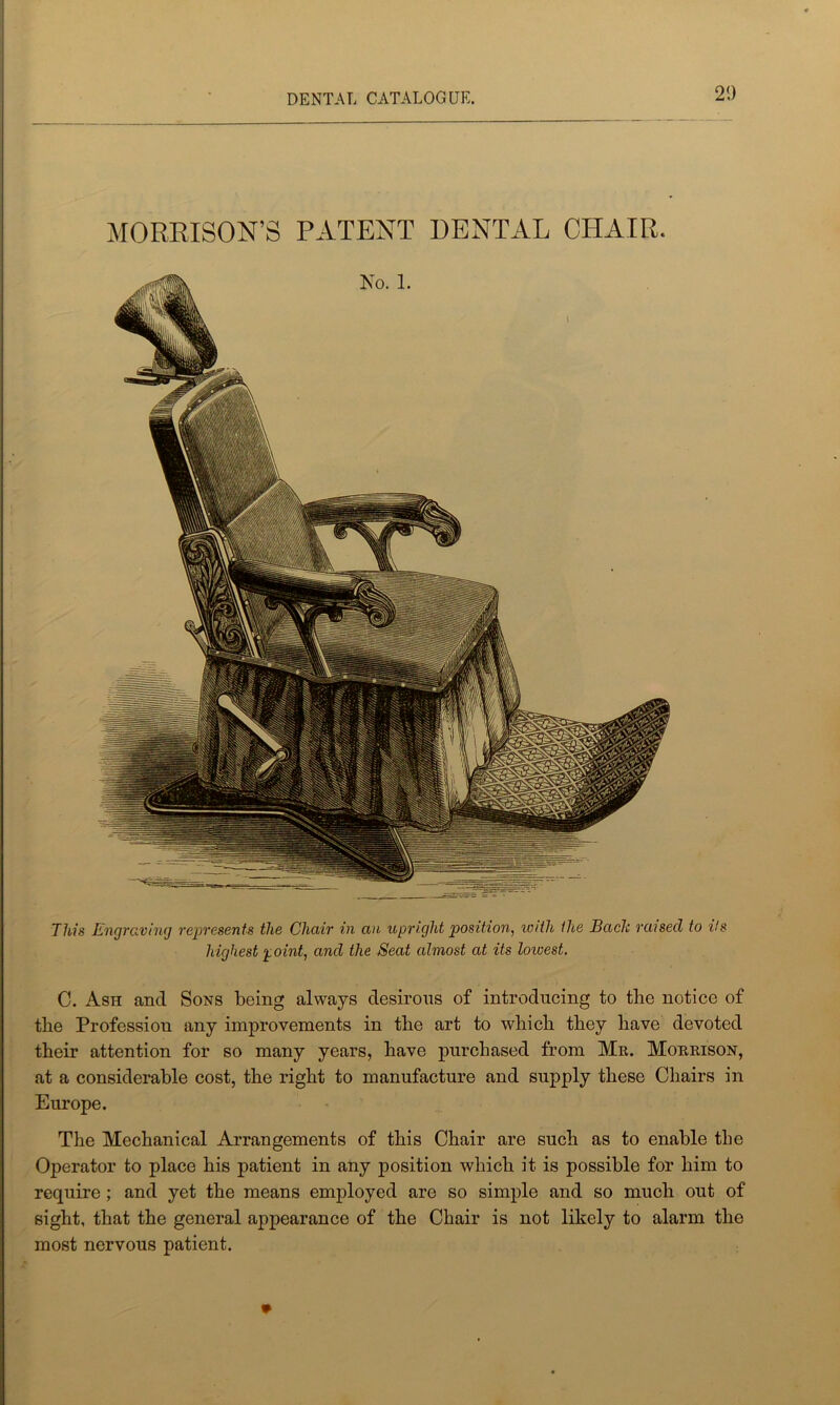 2!) MORRISON’S PATENT DENTAL CHAIR. This Engraving represents the Chair in an upright position, iv/th the Bach raised to Us highest point, and the Seat almost at its lowest. C. Ash ancl Sons being always desirous of introducing to the notice of the Profession any improvements in the art to which they have devoted their attention for so many years, have purchased from Mr. Morrison, at a considerable cost, the right to manufacture and supply these Chairs in Europe. The Mechanical Arrangements of this Chair are such as to enable the Operator to place his patient in any position which it is possible for him to require ; and yet the means employed are so simple and so much out of sight, that the general appearance of the Chair is not likely to alarm the most nervous patient.