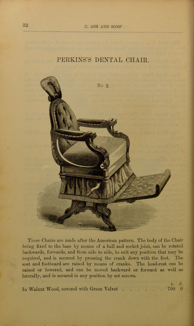 PERKINS’S DENTAL CHAIR. These Chairs are made after the American pattern. The body of the Chair being fixed to the base by means of a ball and socket joint, can be rotated backwards, forwards, and from side to side, to suit any position that may be required, and is secured by pressing the crank down with the foot. The seat and footboard are raised by means of cranks. The head-rest can be raised or lowered, and can be moved backward or forward as well as laterally, and is secured in any position by set screws. a. d. In Walnut Wood, covered with Green Velvet 700 0