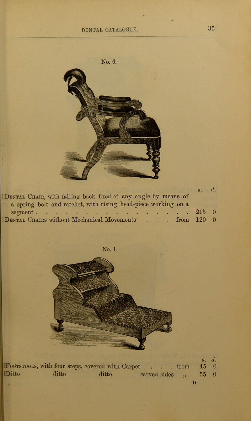 No. 6. s. d. Dental Chair, witli falling back fixed at any angle by means of a spring bolt and ratchet, with rising head-piece working on a segment 2150 Dental Chairs without Mechanical Movements . . . from 120 0 No. 1. from s. 45 55 D d. 0 0 i Footstools, with four steps, covered with Carpet ! Ditto ditto ditto carved sides