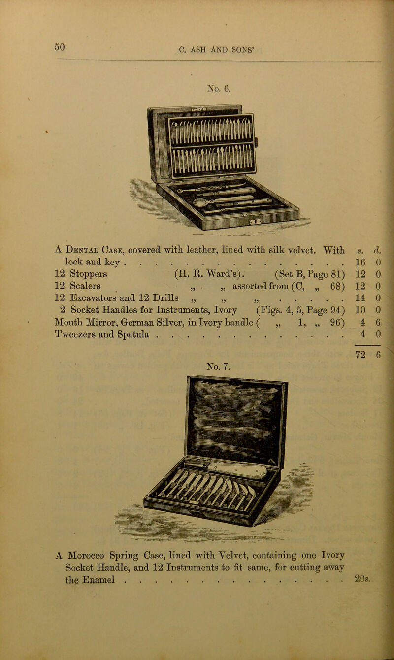 No. G. 8. d. 16 0 12 0 12 0 14 0 10 0 4 6 4 0 A Morocco Spring Case, lined with Velvet, containing one Ivory Socket Handle, and 12 Instruments to fit same, for cutting away the Enamel 20s. A Dental Case, covered with leather, lined with silk velvet. With lock and key 12 Stoppers (H. E. Ward’s). (Set B,Page 81) 12 Scalers „ „ assorted from (C, „ 68) 12 Excavators and 12 Drills „ „ „ 2 Socket Handles for Instruments, Ivory (Figs. 4, 5, Page 94) Mouth Mirror, German Silver, in Ivory handle ( „ 1, „ 96) Tweezers and Spatula