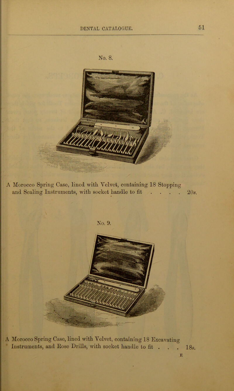 No. 8. A Morocco Spring Case, lined with. Velvet, containing 18 Sto])ping and Scaling Instruments, with socket handle to fit . . . . 20s. No. a A Morocco Spring Case, lined with Velvet, containing 18 Excavating Instruments, and Eose Drills, with socket handle to fit . . . 18s. E