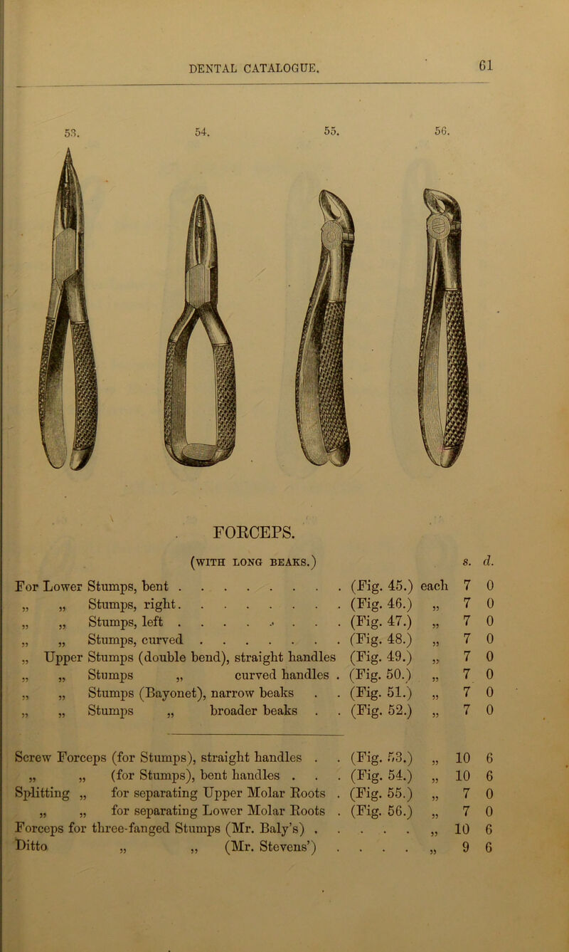 FORCEPS. (with long beaks.) s. d. For Lower Stumps, bent (Fig. 45.) each 7 0 „ „ Stumps, right (Fig. 46.) 55 7 0 „ „ Stumps, left • (Fig. 47.) 55 7 0 „ Stumps, curved (Fig. 48.) 55 7 0 „ Upper Stumps (double bend), straight handles (Fig. 49.) 55 7 0 „ „ Stumps „ curved handles . (Fig. 50.) 55 7 0 „ „ Stumps (Bayonet), narrow beaks (Fig. 51.) 55 7 0 „ „ Stumps „ broader beaks (Fig. 52.) 55 7 0 Screw Forceps (for Stumps), straight handles . (Fig. 53.) 55 10 6 „ „ (for Stumps), bent handles . (Fig. 54.) 55 10 6 Splitting „ for separating Upper Molar Roots . (Fig. 55.) 55 7 0 „ „ for separating Lower Molar Roots . (Fig. 56.) 55 7 0 Forceps for three-fanged Stumps (Mr. Baly’s) . • 55 10 6 . 35