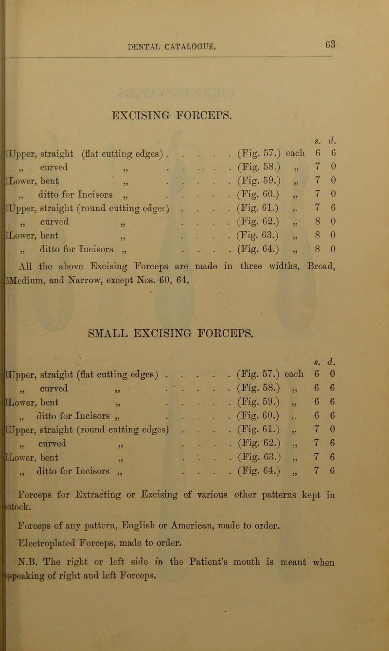 EXCISING EORCEPS. s. d. Upper, straight (flat cutting edges) . . . . (Fig. 57.) each 6 6 „ curved „ . . . (Fig. 58.) 55 7 0 Lower, bent „ - . . . (Fig. 59.) 55 7 0 „ ditto for Incisors „ . . . . (Fig. 60.) 55 7 0 .Upper, straight (round cutting edges) ■ ■ • (Fig. 61.) 5> 7 6 „ curved „ - . . . (Fig. 62.) 55 8 0 ILower, bent ,, * . . . (Fig. 63.) 55 8 0 „ ditto for Incisors „ • • • • (Fig-64.) 55 8 0 All the above Excising Forceps are made in three widths, Broad, 'Medium, and Narrow, except Nos. 60, 64. SMALL EXCISING FORCEPS. s. a. 1 Upper, straight (flat cutting edges) . - • (Fig- 57.) each 6 0 „ curved „ . * . . - • (Fig- 58.) 55 6 6 ILower, bent „ ... . . (Fig. 59.) 55 6 6 „ ditto for Incisors „ . .. . . (Fig. 60.) 5' 6 6 [Upper, straight (round cutting edges) . . (Fig. 61.) 55 ■7 0 „ curved „ . . (Fig. 62.) !5 7 6 ILower, bent ,, • • (Fig- 63.) 5) 7 6 „ ditto for Incisors „ . . . . (Fig. 64.) 55 7 6 Forceps for Extracting or Excising of various other patterns kept in Btetock. Forceps of any pattern, English or American, made to order. Electroplated Forceps, made to order. N.B. The right or left side in the Patient’s mouth is meant when hspeaking of right and left Forceps.