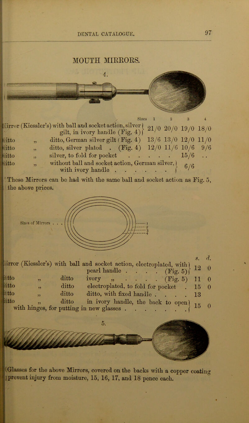 MOUTH MIRRORS. 'y Sizes 12 3 4 tirror (Kiessler’s) with ball and socket action, silver) ni /a on /a 1 Q /0 1H 0 gilt, in ivory handle (Fig. 4) j ' ‘ ' • „ ditto, German silver gilt ( Fig. 4) 13/6 13/0 12/0 11/0 „ ditto, silver plated . (Fig. 4) 12/0 11/6 10/6 9/6 „ silver, to fold for pocket 15/6 „ without ball and socket action, German silver, { „ with ivory handle j ‘ These Mirrors can be had with the same ball and socket action as Fig. 5, the above prices. i itto iitto Jidtto itto Sizes of Mirrors S. iirror (Kiessler’s) with ball and socket action, electroplated, with! pearl handle .... (Fig. 5)) i tto „ ditto ivory „ .... (Fig. 5) itto „ ditto electroplated, to fold for pocket ' tto „ ditto ditto, with fixed handle .... itto . _ „ ditto in ivory handle, the back to open] with hinges, for putting in new glasses f 11 15 13 15 d. 0 0 0 0 : Glasses for the above Mirrors, covered on the backs with a copper coating ; prevent injury from moisture, 15, 16, 17, and 18 pence each.