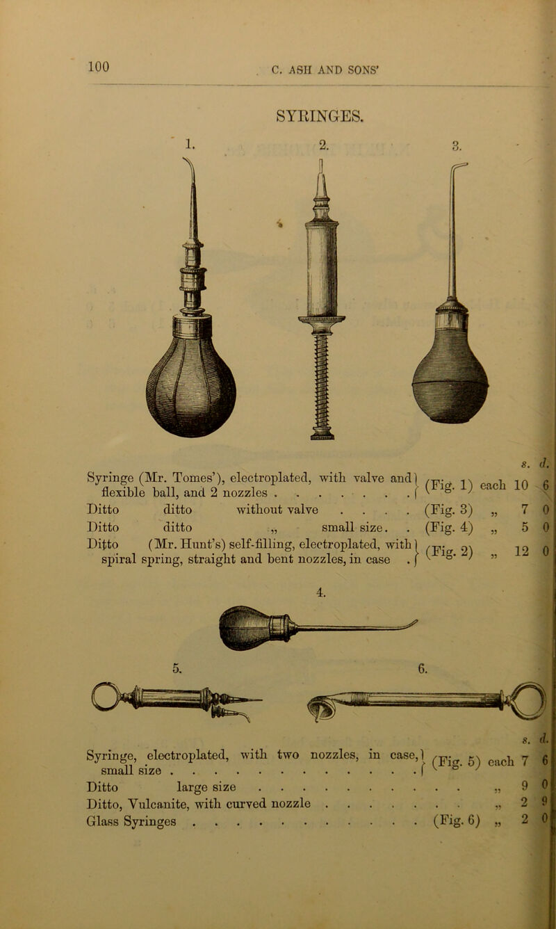 SYRINGES. 2. o o. f Syringe (Mr. Tomes’), electroplated, with valve and) flexible ball, and 2 nozzles f Ditto ditto without valve .... Ditto ditto „ small size. Ditto (Mr. Hunt’s) self-filling, electroplated, with 1 spiral spring, straight and bent nozzles, in case .) s. d. (Fig- 1) each 10 6 (Fig. 3) 33 7 0 (Fig. 4) 33 5 0 (Fig- 2) 33 12 0 s. d. Syringe, electroplated, with two nozzles, in case,) ^ ^ y g small size ( v o- / ‘ Ditto large size „ 9 0 Ditto, Vulcanite, with curved nozzle „ Glass Syringes (Fig. 6) „ 2 0