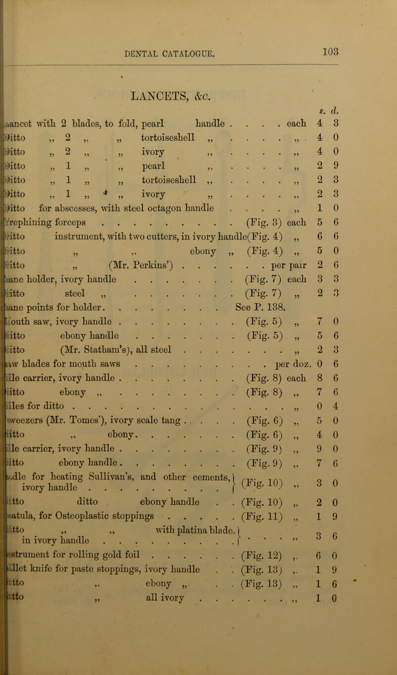 LANCETS, &c. s. d. lancet with 2 blades, to fold, pearl handle . . each 4 3 ditto 99 2 99 „ tortoiseshell 99 • • • 99 4 0 Iitto 99 2 99 „ ivory 99 • • • 99 4 0 >itto 99 1 99 „ pearl 99 • * * 99 2 9 ditto 99 1 99 „ tortoiseshell 9 9 • * * 99 2 3 Ditto 99 1 99 4 33 ivory 99 • • • 99 2 3 i ditto for abscesses, with steel octagon handle * • * 99 1 0 •'repliining forceps ditto instrument, with two cutters, in ivory handle(Fig. 4) ditto „ ebony „ (Fig. 4) (Fig. 3) each 5 6 6 6 5 0 ditto „ (Mr. Perkins’) . aane holder, ivory handle .... iitto steel „ .... ;.ane points for holder iouth saw, ivory handle iitto ebony handle .... iitto (Mr. Statham’s), all steel iw blades for mouth saws .... i ile carrier, ivory handle iitto ebony iiles for ditto \weezers (Mr. Tomes’), ivory scale tang . iitto ,, ebony. idle carrier, ivory handle itto ebony handle -die for heating Sullivan’s, and other cements, ivory handle tto ditto ebony handle 'atula, for Osteoplastic stoppings itto „ ,, with platina blade in ivory handle 'Strument for rolling gold foil .llet knife for paste stoppings, ivory handle ‘tto ,, ebony itto ,, all ivory 3) . per pair (Fig. 7) each (Fig. 7) See P. 138. (Eig. 5) (Eig. 5) 2 3 99 99 99 . per doz. (Fig. 8) each (Fig. 8) „ (Fig. 6) (Fig. 6) (Fig. 9) (Fig. 9) (Fig. 10) (Fig. 10) (Fig. 11) 0 5 4 (Fig. 12) (Fig. 13) (Fig. 13) 6 3 2 3 7 0 5 6 2 3 0 6 8 6 7 6 4 0 0 9 0 7 6 3 0 2 0 1 9 3 6 6 0 1 9 1 6 1 0