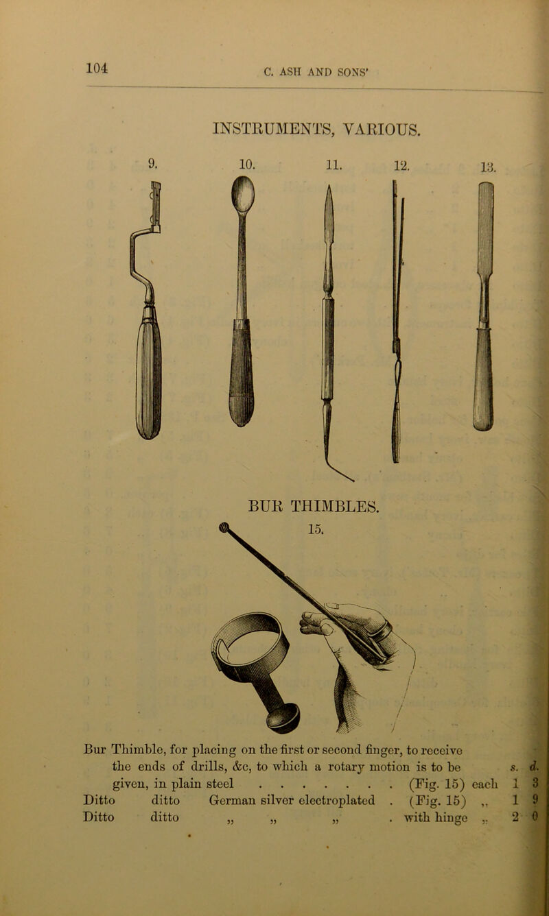 INSTRUMENTS, VARIOUS. 9. 10. 11. 12. 13. Bur Thimble, for placing on the first or second finger, to receive the ends of drills, &c, to which a rotary motion is to be given, in plain steel (Fig. 15) each Ditto ditto German silver electroplated . (Fig. 15) ,, Ditto ditto „ „ „ . with hinge ,.