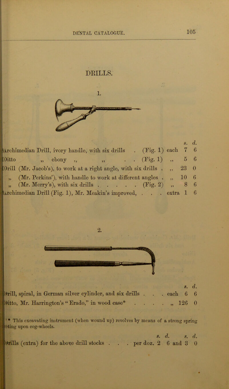 DRILLS. 1. s. d. (Hrchimedian Drill, ivory handle, with six drills . (Fig. 1) each 7 6 Ditto „ ebony „ „ . . (Fig. 1) ,, 5 6 Drill (Mr. Jacob’s), to work at a right angle, with six drills . ,, 23 0 „ (Mr. Perkins’), with handle to work at different angles . ,, 10 6 „ (Mr. Merry’s), with six drills (Fig. 2) ,, 8 6 iLrchimedian Drill (Fig. 1), Mr. Meakin’s improved, . . . extra 1 6 i »rill, spiral, in German silver cylinder, and six drills . I (itto, Mr. Harrington’s “ Erado,” in wood case* s. d. . each 6 6 126 0 5? * This excavating instrument (when wound up) revolves by means of a strong spring ding upon cog-wheels. St dt 8, dt i (rills (extra) for the above drill stocks . . . per doz. 2 6 and 3 0