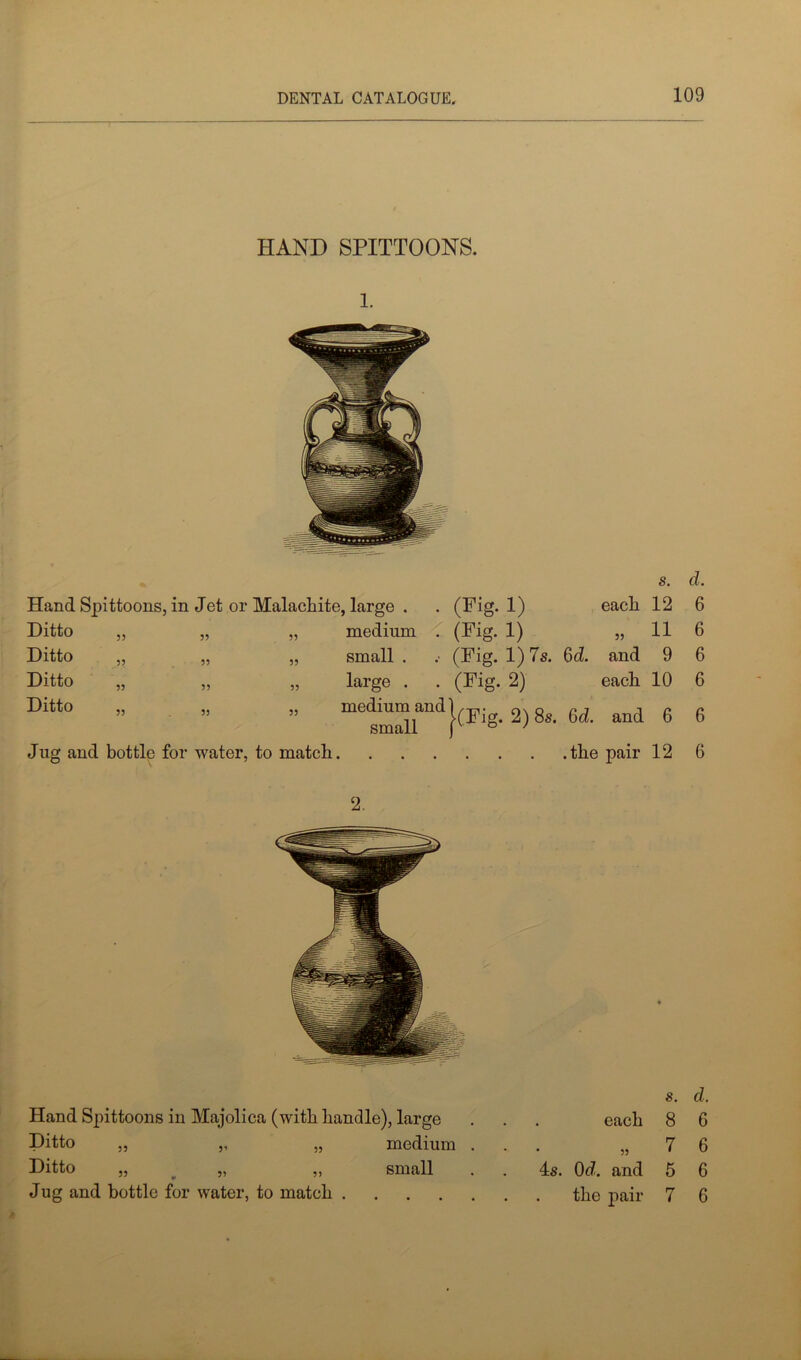 HAND SPITTOONS. 1. S, dm Hand Spittoons, in Jet or Malachite, large . . (Fig. 1) eacli 12 6 Ditto „ 55 55 medium . (Fig- 1) 55 11 6 Ditto „ 55 55 small . (Fig. 1) 7s. 6d. and 9 6 Ditto „ 55 55 large . (Fig. 2) each 10 6 Ditto „ 55 55 medium and small }(Fig. 2) 8s. 6d. and 6 6 Jug and bottle for water, to match .the pair 12 6 Hand Spittoons in Majolica (with handle), large Ditto ,, ,, „ medium Ditto „ „ „ small Jug and bottle for water, to match .... s. d. each 8 6 „ 7 6 4s. 0d. and 5 6 the pair 7 6