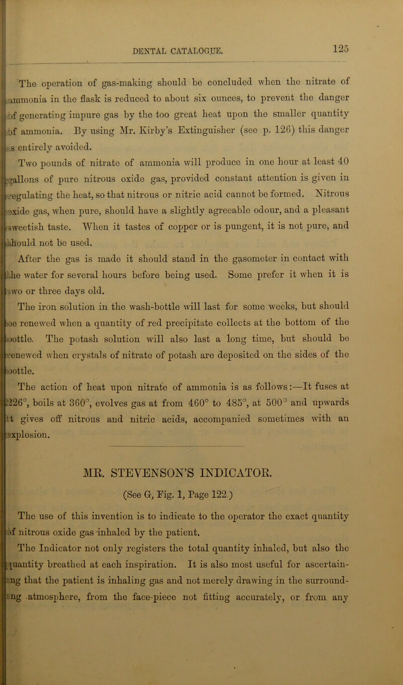 TI10 operation of gas-making should he concluded when the nitrate of : immonia in the flask is reduced to about six ounces, to prevent the danger I of generating impure gas by the too great heat upon the smaller quantity j of ammonia. By using Mr. Kirby’s Extinguisher (see p. 126) this danger j - s entirely avoided. Two pounds of nitrate of ammonia will produce in one hour at least 40 | gallons of pure nitrous oxide gas, provided constant attention is given in I regulating the heat, so that nitrous or nitric acid cannot be formed. Nitrous 'xide gas, when pure, should have a slightly agreeable odour, and a pleasant nveetish taste. When it tastes of copper or is pungent, it is not pure, and should not be used. After the gas is made it should stand in the gasometer in contact with i,he water for several hours before being used. Some prefer it when it is i ,wo or three days old. The iron solution in the wash-bottle will last for some weeks, but should Ii )e renewed when a quantity of red precipitate collects at the bottom of the mottle. The potash solution will also last a long time, but should be .renewed when crystals of nitrate of potash are deposited on the sides of the ' )ottle. The action of heat upon nitrate of ammonia is as follows:—It fuses at .'126°, boils at 36G°, evolves gas at from 460° to 485°, at 500° and upwards tt gives off nitrous and nitric acids, accompanied sometimes with an explosion. MR. STEVENSON’S INDICATOR. (See G, Fig. 1, Page 122.) The use of this invention is to indicate to the operator the exact quantity >f nitrous oxide gas inhaled by the patient. The Indicator not only registers the total quantity inhaled, but also the juantity breathed at each inspiration. It is also most useful for ascertain- i ng that the patient is inhaling gas and not merely drawing in the surround- i ng atmosphere, from the face-piece not fitting accurately, or from any