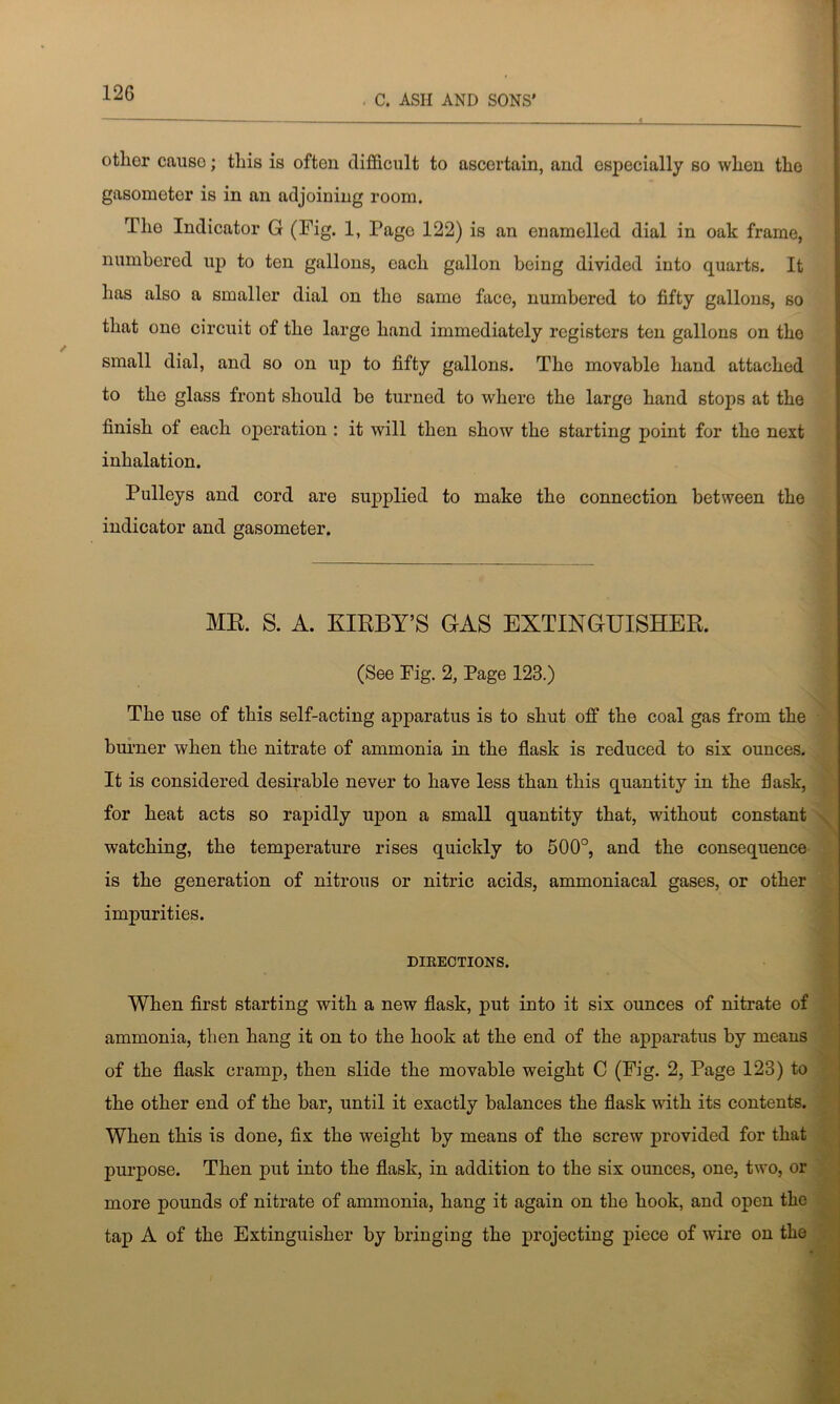 12G . C. ASII AND SONS’ otlior causo; this is often difficult to ascertain, and especially so when the gasometer is in an adjoining room. The Indicator G (Fig. 1, Page 122) is an enamelled dial in oak frame, numbered up to ten gallons, each gallon being divided into quarts. It has also a smaller dial on the same face, numbered to fifty gallons, so that one circuit of the large hand immediately registers ten gallons on the small dial, and so on up to fifty gallons. The movable hand attached to the glass front should be turned to where the large hand stops at the finish ot each operation : it will then show the starting point for the next inhalation. Pulleys and cord are supplied to make the connection between the indicator and gasometer. MR. S. A. KIRBY’S GAS EXTINGUISHER. (See Fig. 2, Page 123.) The use of this self-acting apparatus is to shut off the coal gas from the burner when the nitrate of ammonia in the flask is reduced to six ounces. It is considered desirable never to have less than this quantity in the flask, for heat acts so rapidly upon a small quantity that, without constant watching, the temperature rises quickly to 500°, and the consequence is the generation of nitrous or nitric acids, ammoniacal gases, or other impurities. DIRECTIONS. When first starting with a new flask, put into it six ounces of nitrate of ammonia, then hang it on to the hook at the end of the apparatus by means of the flask cramp, then slide the movable weight C (Fig. 2, Page 123) to the other end of the bar, until it exactly balances the flask with its contents. When this is done, fix the weight by means of the screw provided for that purpose. Then put into the flask, in addition to the six ounces, one, two, or more pounds of nitrate of ammonia, hang it again on the hook, and open the tap A of the Extinguisher by bringing the projecting piece of wire on the