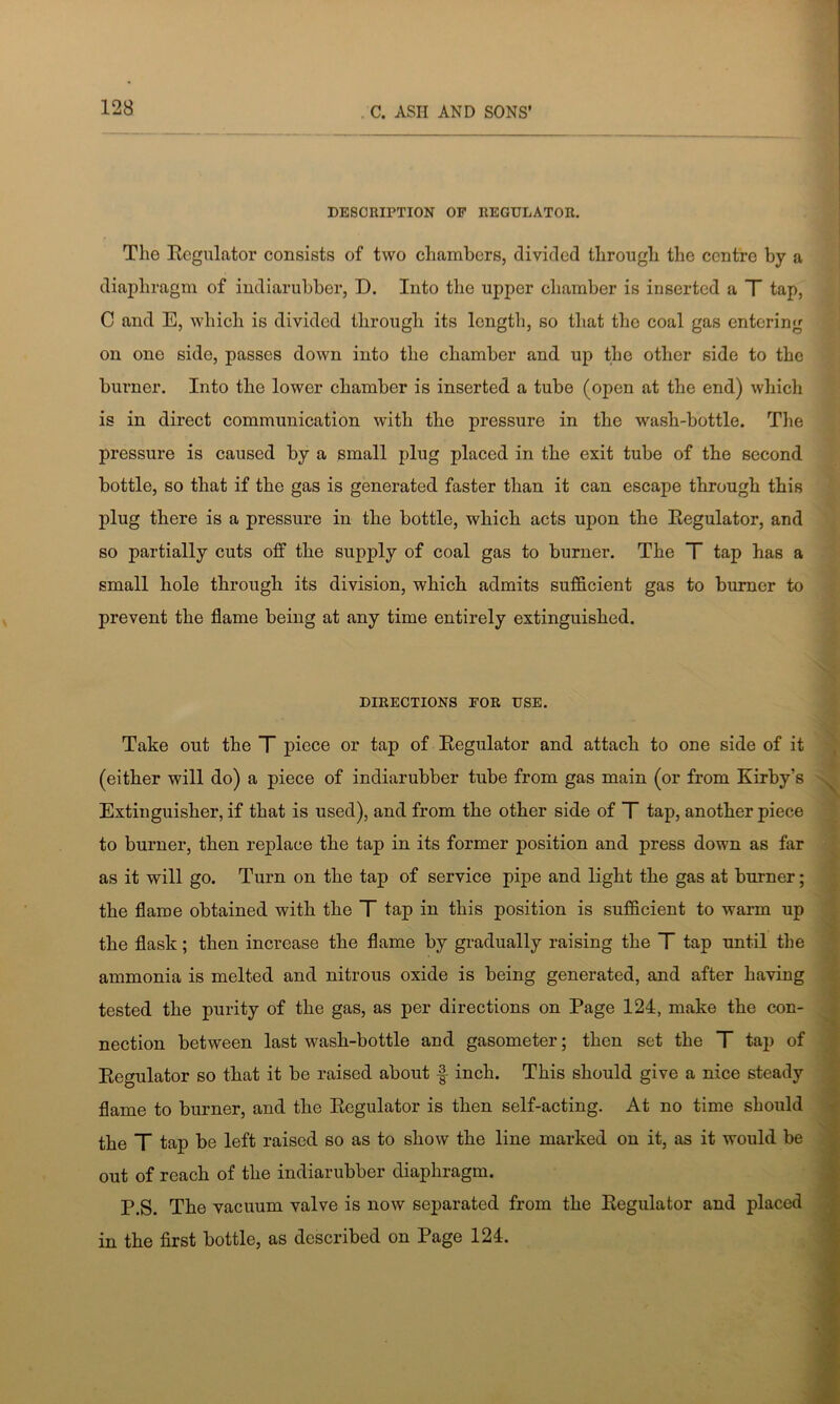 DESCRIPTION OF REGULATOR. The Regulator consists of two chambers, divided through the centre by a diaphragm of indiarubber, D. Into the upper chamber is inserted a T tap, C and E, which is divided through its length, so that the coal gas entering on one side, passes down into the chamber and up the other side to the burner. Into the lower chamber is inserted a tube (open at the end) which is in direct communication with the pressure in the wash-bottle. The pressure is caused by a small plug placed in the exit tube of the second bottle, so that if the gas is generated faster than it can escape through this plug there is a pressure in the bottle, which acts upon the Regulator, and so partially cuts off the supply of coal gas to burner. The T tap has a small hole through its division, which admits sufficient gas to burner to prevent the flame being at any time entirely extinguished. DIRECTIONS FOR USE. Take out the T piece or tap of Regulator and attach to one side of it (either will do) a piece of indiarubber tube from gas main (or from Kirby’s Extinguisher, if that is used), and from the other side of T tap, another piece to burner, then replace the tap in its former position and press down as far as it will go. Turn on the tap of service pipe and light the gas at burner; the flame obtained with the T tap in this position is sufficient to warm up the flask; then increase the flame by gradually raising the T tap until the ammonia is melted and nitrous oxide is being generated, and after having tested the purity of the gas, as per directions on Page 124, make the con- nection between last wash-bottle and gasometer; then set the T tap of Regulator so that it be raised about f inch. This should give a nice steady flame to burner, and the Regulator is then self-acting. At no time should the T tap be left raised so as to show the line marked on it, as it would be out of reach of the indiarubber diaphragm. P.S. The vacuum valve is now separated from the Regulator and placed in the first bottle, as described on Page 124.