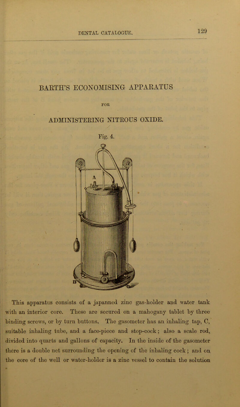 BARTH’S ECONOMISING APPARATUS FOR ADMINISTERING NITROUS OXIDE. Fig. 4. This apparatus consists of a japanned zinc gas-holder and water tank with an interior core. These are secured on a mahogany tablet by three binding screws, or by turn buttons. The gasometer has an inhaling tap, C, suitable inhaling tube, and a face-piece and stop-cock; also a scale rod, divided into quarts and gallons of capacity. In the inside of the gasometer there is a double net surrounding the opening of the inhaling cock; and on the core of the well or water-holder is a zinc vessel to contain the solution