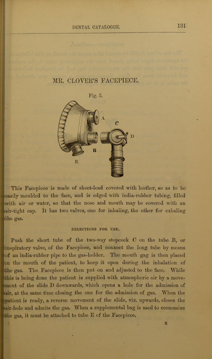 MR. CLOVER’S FACEPIECE. This Facepiece is made of sheet-lead covered with leather, so as to he 3asily moulded to the face, and is edged with india-rubber tubing, filled j | with air or water, so that the nose and mouth maybe covered with an nir-tight cap. It has two valves, one for inhaling, the other for exhaling t'ihe gas. DIRECTIONS FOR USE. Push the short tube of the two-way stopcock C ou the tube B, or i inspiratory valve, of the Facepiece, and connect the long tube by means oof an india-rubber pipe to the gas-holder. The mouth gag is then placed an the mouth of the patient, to keep it open during the inhalation of tthe gas. The Facepiece is then put on and adjusted to the face. While t this is being done the patient is supplied with atmospheric air by a move- ment of the slide D downwards, which opens a hole for the admission of aiir, at the same time closing the one for the admission of gas. When tbe I patient is ready, a reverse movement of the slide, viz. upwards, closes the nir-hole and admits the gas. When a supplemental bag is used to economize the gas, it must be attached to tube E of the Facepiece.