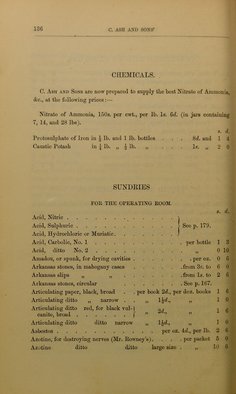 CHEMICALS. C. Ash and Sons are now prepared to supply the best Nitrate of Ammonia, &c., at the following prices:— Nitrate of Ammonia, 150s. per cwt., per lb. Is. 6d. (in jars containing 7, 14, and 28 lbs). s. d. Protosulphate of Iron in ^ lb. and 1 lb. bottles ... 8d. and 1 4 Caustic Potash in £ lb. „ ^ lb. „ ... Is. „ 20 SUNDRIES FOR THE OPERATING ROOM s. d. Acid, Nitric > Acid, Sulphuric > See p. 179. Acid, Hydrochloric or Muriatic. J Acid, Carbolic, No. 1 . per bottle 1 3 Acid, ditto No. 2 • 33 0 10 Amadou, or spunk, for drying cavities . . per oz. 0 6 Arkansas stones, in mahogany cases .from 3s. to 6 0 Arkansas slips „ „ . . .from Is. to 2 6 Arkansas stones, circular • . See p. 167. Articulating paper, black, broad per book 2d., per doz. books 1 6 Articulating ditto „ narrow . lid ,, J-2u,5 33 1 0 Articulating ditto red, for black vul-) 2d 1 6 canite, broad J 33 33 Articulating ditto ditto narrow „ lid., 33 1 0 Asbestos per oz. 4d., per lb. Azotine, for destroying nerves (Mr. Rowney’s). . . . per packet Azotine ditto ditto large size . 33 5 10 6 0 6