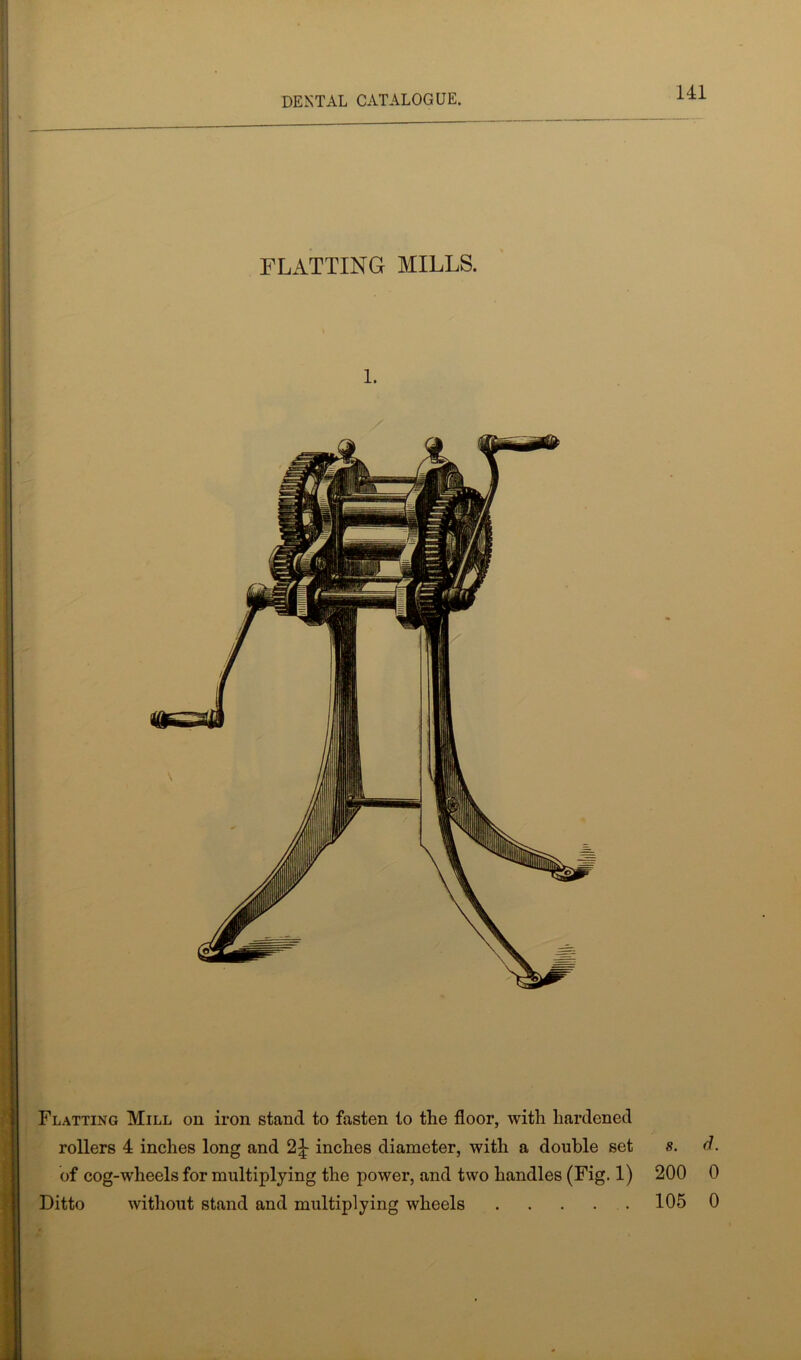 FLATTING MILLS. l. Flatting Mill on iron stand to fasten to the floor, with hardened rollers 4 inches long and 2£ inches diameter, with a double set s. d. of cog-wheels for multiplying the power, and two handles (Fig. 1) 200 0 Ditto without stand and multiplying wheels 105 0