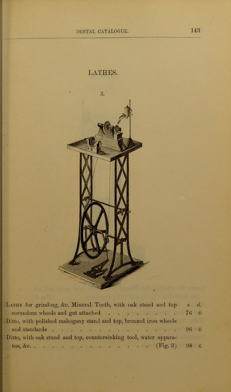 LATHES. 3. \ « Lathe for grinding, &c. Mineral Teetli, with oak stand and top corundum wheels and gut attached Ditto, with polished mahogany stand and top, bronzed iron wheels and standards Ditto, with oak stand and top, countersinking tool, water appara- tus, &c (Fig. 3) s. d. 76 0 96 0 98 6