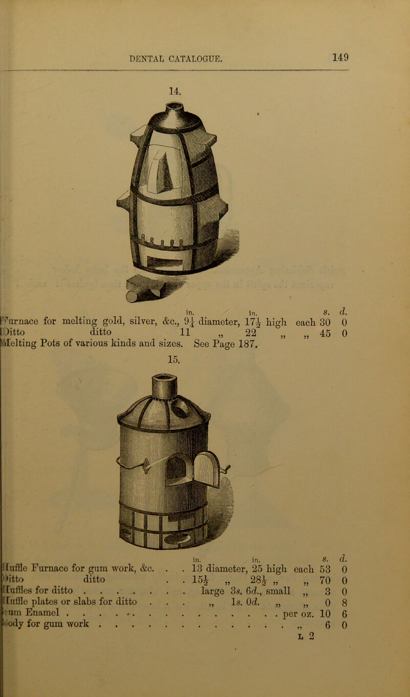 14. in. in. S. d. [Furnace for melting gold, silver, &c., 9^ diameter, 17^ high each 30 0 Ditto ditto 11 „ 22 „ „ 45 0 Melting Pots of various kinds and sizes. See Page 187. 15. ! luffle Furnace for gum work, &c. . Ditto ditto t [uffles for ditto t Piffle plates or slabs for ditto um Enamel vody for gum work in. in. S. . 13 diameter, 25 high each 53 • 35 28^- „ „ 70 large 3s. 6d., small „ 3 „ Is. 0d. „ „ 0 per oz. 10 ,3 0 l 2 d, 0 0 0 8 G 0