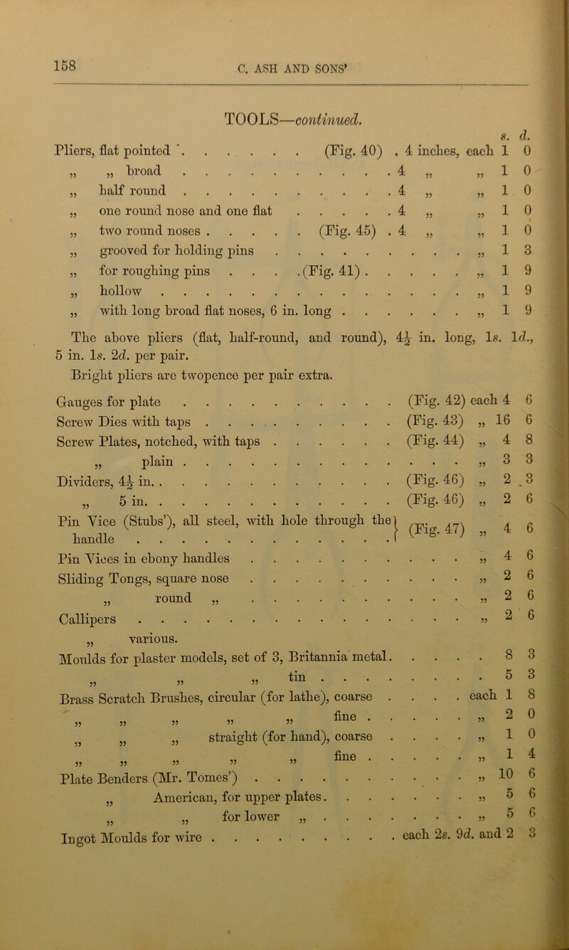 TOOLS—continued. Pliers, flat pointed ’ (Fig. 40) „ broad half round one round nose and one flat two round noses . grooved for holding pins for roughing pins hollow with long broad flat noses, 6 in. long 55 55 55 55 55 55 55 55 8. d. . 4 inches, each 1 0 1 0 1 0 1 0 1 0 55 55 55 1 1 1 1 3 9 9 9 The above pliers (flat, half-round, and round), 4^ in. long, Is. Id., 5 in. Is. 2d. per pair. Bright pliers are twopence per pair extra. hole through the Gauges for plate .... Screw Dies with taps . Screw Plates, notched, wdth taps „ plain .... Dividers, 4^ in » 5 in Pin Vice (Stubs’), all steel, with handle Pin Vices in ebony handles Sliding Tongs, square nose „ round „ Callipers „ various. Moulds for plaster models, set of 3, Britannia metal „ » » tin . . . Brass Scratch Brushes, circular (for lathe), coarse „ „ fine . straight (for hand), coarse „ „ fine . Plate Benders (Mr. Tomes’) American, for upper plates. „ for lower „ . . . Ingot Moulds for wire 55 55 55 55 55 55 55 55 55 55 55 (Fig. 42) each 4 (Fig. 43) „ 16 (Fig. 44) , (Fig. 46) (Fig. 46) 55 55 6 6 8 3 3 6 (Fig. 47) „ 4 6 „ 4 6 „ 2 6 „ 2 6 „ 2 6 . 8 3 . 5 3 each 1 8 „ 2 0 1 1 10 5 5 each 2s. 9d. and 2