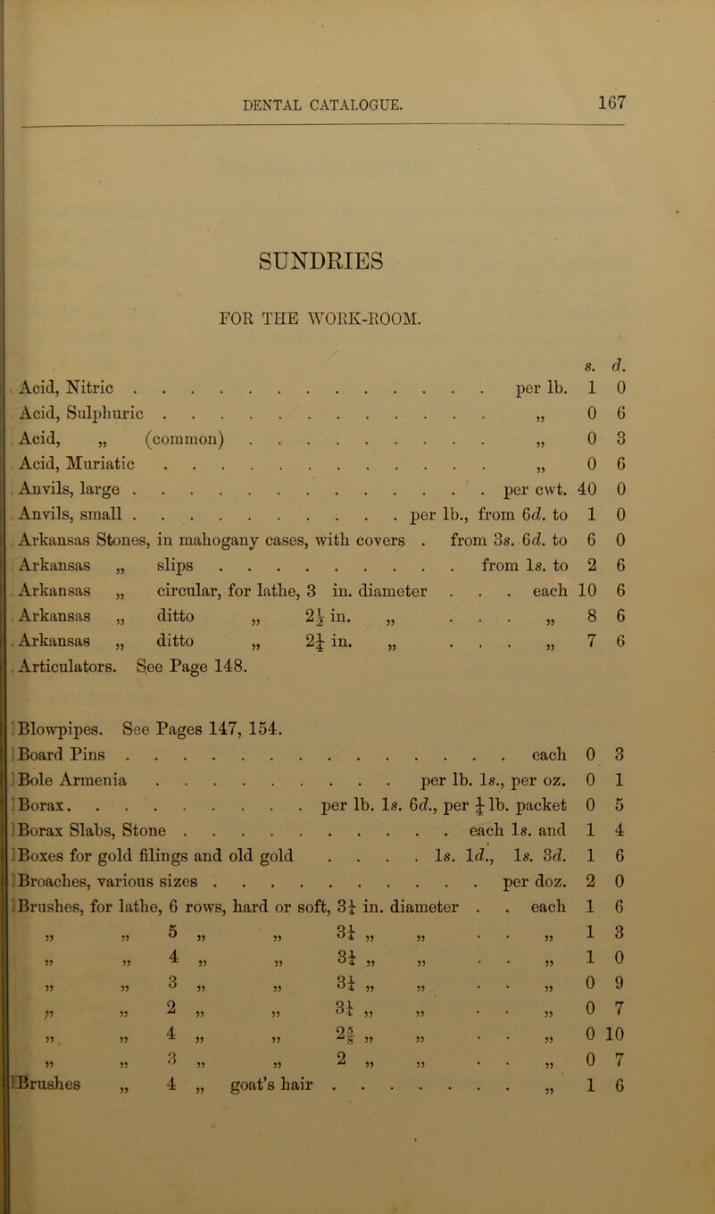 SUNDRIES FOR THE WORK-ROOM. / Acid, Nitric per lb. Acid, Sulphuric „ Acid, „ (common) „ Acid, Muriatic „ Anvils, large per cwt. Anvils, small per lb., from 6d. to Arkansas Stones, in mahogany cases, with covers . from 3s. 6d. to Arkansas „ slips from Is. to Arkansas „ circular, for lathe, 3 in. diameter . . . each Arkansas „ ditto „ 2^ in. „ ... „ Arkansas „ ditto „ in. „ „ Articulators. 8>ee Page 148. Blowpipes. See Pages 147, 154. Board Pins each Bole Armenia per lb. Is., per oz. Borax per lb. Is. 6d., per lb. packet Borax Slabs, Stone each Is. and i I Boxes for gold filings and old gold . . . .Is. Id., Is. 3 d. Broaches, various sizes per doz. Brushes, for lathe, 6 rows, hard or soft, 31 in. diameter . . each 55 55 5 55 55 CO #-ii- 55 55 55 55 55 4 55 55 31 55 55 55 55 55 CO 55 55 31 55 55 55 55 55 2 55 55 31 55 55 55 55 . 55 4 55 55 Q 5 55 55 55 55 55 3 55 55 2 55 55 55 i Brushes 4 „ goat’s hair 55 s. d. 1 0 0 6 0 3 0 6 40 0 1 0 6 0 2 6 10 6 8 6 7 6 0 3 0 1 0 5 1 4 1 6 2 0 1 6 1 3 1 0 0 9 0 7 0 10 0 7 1 6