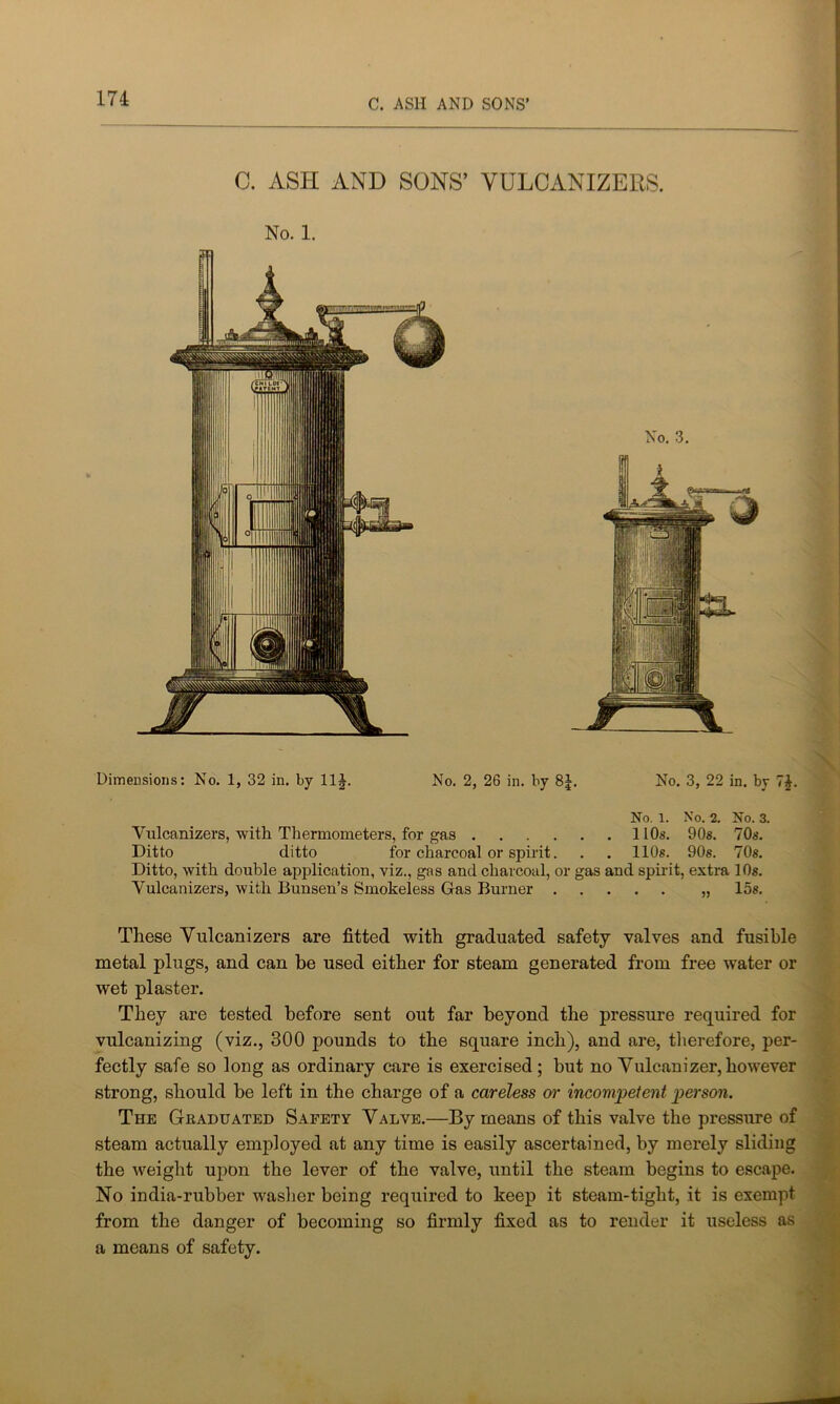 C. ASH AND SONS’ VULCANIZERS. No. 1. No. 3. Dimensions: No. 1, 32 in. by 11£. No. 2, 26 in. by 8J. No. 3, 22 in. by 7£. No. 1. No. 2. No. 3. Yulcanizevs, with Thermometers, for gas 11 Os. 90s. 70s. Ditto ditto for charcoal or spirit. . . 110s. 90s. 70s. Ditto, with double application, viz., gas and charcoal, or gas and spirit, extra 10s. Vulcanizers, with Bunsen’s Smokeless Gas Burner „ 15s. These Vulcanizers are fitted with graduated safety valves and fusible metal plugs, and can be used either for steam generated from free water or wet plaster. They are tested before sent out far beyond the pressure required for vulcanizing (viz., 300 pounds to the square inch), and are, therefore, per- fectly safe so long as ordinary care is exercised; but no Vulcanizer, however strong, should be left in the charge of a careless or incompetent person. The Graduated Safety Valve.—By means of this valve the pressure of steam actually employed at any time is easily ascertained, by merely sliding the weight upon the lever of the valve, until the steam begins to escape. No india-rubber washer being required to keep it steam-tight, it is exempt from the danger of becoming so firmly fixed as to render it useless as a means of safety.