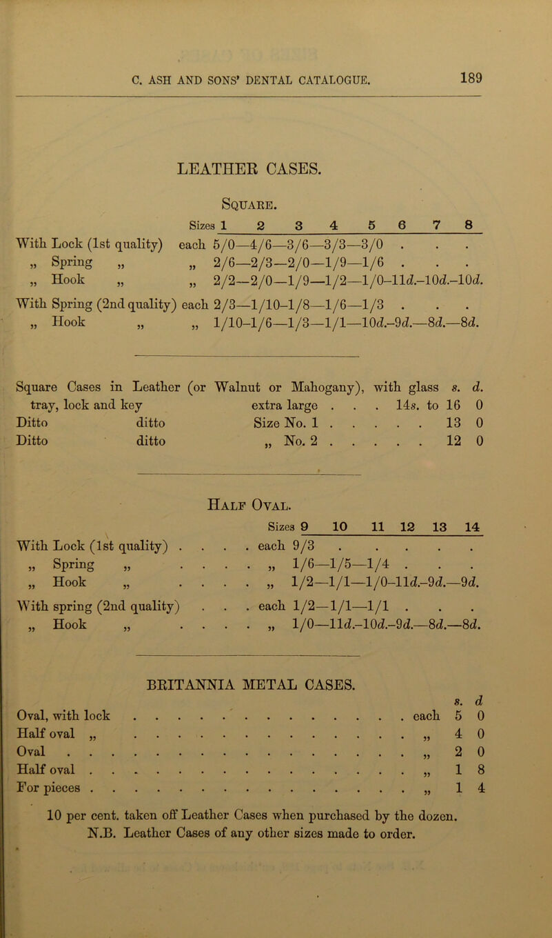 LEATHER CASES. Square. Sizes 1 2 34 5678 With Lock (1st quality) each 5/0—4/6—3/6—3/3—3/0 . „ Spring „ „ 2/6—2/3—2/0—1/9—1/6 . „ Hook „ „ 2/2—2/0—1/9—1/2—l/0-lld.-10d.-10d. With Spring (2nd quality) each 2/3—1/10-1/8—1/6—1/3 . „ Hook „ „ 1/10—1/6—1/3—1/1—10d.-9d.—8d.—8d. Square Cases in Leather (or Walnut or Mahogany), with glass s. d. tray, lock and key extra large . . . 14s. to 16 0 Ditto ditto Size Ho. 1 13 0 Ditto ditto „ No. 2 12 0 With Lock (1st quality) Spring Hook 55 55 With spring (2nd quality) ,, Hook 55 Half Oval. Sizes 9 10 11 12 13 14 . each 9/3 . . . . . „ 1/6—1/5—1/4 . . . . „ 1/2—1/1—l/0-lld.-9d.—9d. . . . each 1/2-1/1—1/1 . „ 1/0—lld.-10d.-9d.—8d.—8d. BRITANNIA METAL CASES. Oval, with lock Half oval „ Oval Half oval . For pieces . each 55 55 55 55 s. d 5 0 4 0 2 0 1 8 1 4 10 per cent, taken off Leather Cases when purchased by the dozen. N.B. Leather Cases of any other sizes made to order.