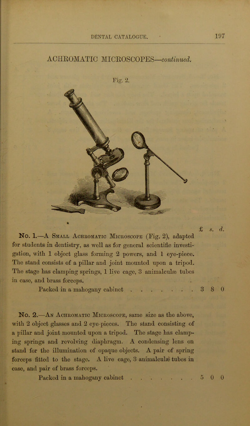 ACHROMATIC MICROSCOPES—continued. No. 1.—A Small Achromatic Microscope (Fig. 2), adapted for students in dentistry, as well as for general scientific investi- gation, with. 1 object glass forming 2 powers, and 1 eye-piece. The stand consists of a pillar and joint mounted upon a tripod. The stage has clamping springs, 1 live cage, 3 animalculm tubes in case, and brass forceps. Packed in a mahogany cabinet 3 8 0 No. 2.—An Achromatic Microscope, same size as the above, with 2 object glasses and 2 eye-pieces. The stand consisting of a pillar and joint mounted upon a tripod. The stage has clamp- ing springs and revolving diaphragm. A condensing lens on stand for the illumination of opaque objects. A pair of spring forceps fitted to the stage. A live cage, 3 animalculae tubes in case, and pair of brass forceps. Packed in a mahogany cabinet 5 0 0