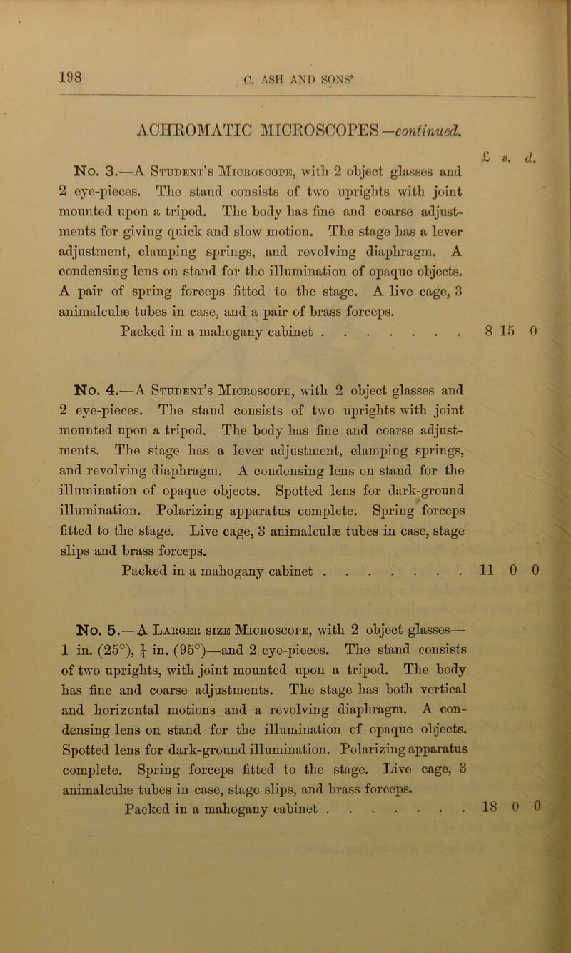 ACHROMATIC MICROSCOPES -continued. £ 8. d. No. 3.—A Student’s Microscope, with 2 object glasses and 2 eye-pieces. The stand consists of two uprights with joint mounted upon a tripod. The body has fine and coarse adjust- ments for giving quick and slow motion. The stage has a lever adjustment, clamping springs, and revolving diaphragm. A condensing lens on stand for the illumination of opaque objects. A pair of spring forceps fitted to the stage. A live cage, 3 animalcule tubes in case, and a pair of brass forceps. Packed in a mahogany cabinet 8 15 0 No. 4.—A Student’s Microscope, with 2 object glasses and 2 eye-pieces. The stand consists of two uprights with joint mounted upon a tripod. The body has fine and coarse adjust- ments. The stage has a lever adjustment, clamping springs, and revolving diaphragm. A condensing lens on stand for the illumination of opaque objects. Spotted lens for dark-ground illumination. Polarizing apparatus complete. Spring forceps fitted to the stage. Live cage, 3 animalcule tubes in case, stage slips and brass forceps. Packed in a mahogany cabinet 11 0 0 No. 5.— A Larger size Microscope, with 2 object glasses— 1 in. (25°), J in. (95°)—and 2 eye-pieces. The stand consists of two uprights, with joint mounted upon a tripod. The body has fine and coarse adjustments. The stage has both vertical and horizontal motions and a revolving diaphragm. A con- densing lens on stand for the illumination cf opaque objects. Spotted lens for dark-ground illumination. Polarizing apparatus complete. Spring forceps fitted to the stage. Live cage, 3 animalcule tubes in case, stage slips, and brass forceps. Packed in a mahogany cabinet 18 0 0