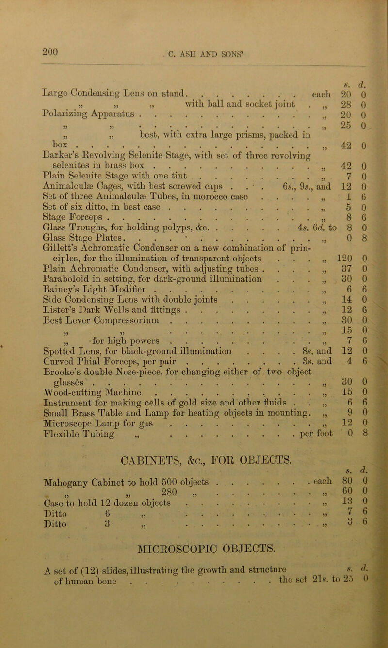 Largo Condensing Lons on stand. Polarizing Apparatus 55 box with ball and socket joint best, with extra large prisms, packed in Darker’s Revolving Selenite Stage, with set of three revolving selenites in brass box Plain Selenite Stage with one tint Animalcule Cages, with best screwed caps . . • . 6s., 9s Set of three Animalcule Tubes, in morocco case Set of six ditto, in best case Stage Forceps Glass Troughs, for holding polyps, &c 4s Glass Stage Plates. . Gillett’s Achromatic Condenser on a new combination of prin ciples, for the illumination of transparent objects Plain Achromatic Condenser, with adjusting tubes . Paraboloid in setting, for dark-ground illumination Rainey’s Light Modifier Side Condensing Lens with double joints Lister’s Dark Wells and fittings Best Lever Compressorium „ for high powers Spotted Lens, for black-ground illumination .... Curved Phial Forceps, per pair 3s Brooke's double Nose-piece, for changing either of two object glasses Wood-cutting Machine Instrument for making cells of gold size and other fluids . Small Brass Table and Lamp for heating objects in mounting. Microscope Lamp for gas Flexible Tubing „ pei CABINETS, &c., FOR OBJECTS. Mahogany Cabinet to hold 500 objects „ „ . 280 „ Case to hold 12 dozen objects Ditto 6 Ditto 3 55 55 MICROSCOPIC OBJECTS. A set of (12) slides, illustrating the growth and structure of human bone tin s. d. each 20 0 55 28 0 55 20 0 55 25 0 55 42 0 55 42 0 55 7 0 , and 12 0 55 1 6 5? 5 0 55 8 6 6d. to 8 0 55 0 8 55 120 0 55 37 0 55 30 0 55 6 6 55 14 0 55 12 6 55 30 0 55 15 0 55 7 6 . and 12 0 4 6 55 30 0 55 15 0 55 6 6 55 9 0 55 12 0 L’ foot 0 8 s. d. each 80 0 55 60 0 55 13 0 55 7 6 55 3 6 s. d. 21s. to 25 0